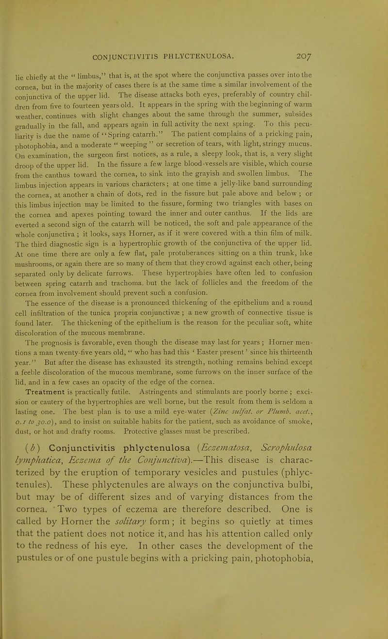 lie chiefly at the limbus, that is, at the spot where the conjunctiva passes over into the cornea, but in the majority of cases there is at the same time a similar involvement of the conjunctiva of the upper lid. The disease attacks both eyes, preferably of country chil- dren from five to fourteen years old. It appears in the spring with the beginning of warm weather, continues with slight changes about the same through the summer, subsides gradually in the fall, and appears again in full activity the next spiing. To this pecu- liarity is due the name of Spring catarrh. The patient complains of a pricking pain, photophobia, and a moderate weeping or secretion of tears, with light, stringy mucus. On examination, the surgeon first notices, as a rule, a sleepy look, that is, a very slight droop of the upper lid. In the fissure a few large blood-vessels are visible, which course from the canthus toward the cornea, to sink into the grayish and swollen limbus. The limbus injection appears in various characters; at one time a jelly-like band surrounding the cornea, at another a chain of dots, red in the fissure but pale above and below ; or this limbus injection may be limited to the fissure, forming two triangles with bases on the cornea and apexes pointing toward the inner and outer canthus. If the lids are everted a second sign of the catarrh will be noticed, the soft and pale appearance of the whole conjunctiva ; it looks, says Horner, as if it were covered with a thin film of milk. The third diagnostic sign is a hypertrophic growth of the conjunctiva of the upper lid. At one time there are only a few flat, pale protuberances sitting on a thin trunk, like mushrooms, or again there are so many of them that they crowd against each other, being separated only by delicate furrows. These hypertrophies have often led to confusion between spring catarrh and trachoma, but the lack of follicles and the freedom of the cornea from involvement should prevent such a confusion. The essence of the disease is a pronounced thickening of the epithelium and a round cell infiltration of the tunica propria conjunctive ; a new growth of connective tissue is found later. The thickening of the epithelium is the reason for the peculiar soft, white discoloration of the mucous membrane. The prognosis is favorable, even though the disease may last for years ; Horner men- tions a man twenty-five years old, who has had this ' Easter present' since his thirteenth year. But after the disease has exhausted its strength, nothing remains behind except a feeble discoloration of the mucous membrane, some furrows on the inner surface of the lid, and in a few cases an opacity of the edge of the cornea. Treatment is practically futile. Astringents and stimulants are poorly borne ; exci- sion or cautery of the hypertrophies are well borne, but the result from them is seldom a lasting one. The best plan is to use a mild eye-water i^Zinc sulfat. or Flu?>/b. acet., 0.1 to jo.o), and to insist on suitable habits for the patient, such as avoidance of smoke, dust, or hot and drafty rooms. Protective glasses must be prescribed. {d) Conjunctivitis phlyctenulosa [Eczematosa, Scrophulosa lymphatica, Eczema of the Conjunctiva).—This disease is charac- terized by the eruption of temporary vesicles and pustules (phlyc- tenules). These phlyctenules are always on the conjunctiva bulbi, but may be of different sizes and of varying distances from the cornea. ■ Two types of eczema are therefore described. One is called by Horner the solitary form; it begins so quietly at times that the patient does not notice it, and has his attention called only to the redness of his eye. In other cases the development of the pustules or of one pustule begins with a pricking pain, photophobia,
