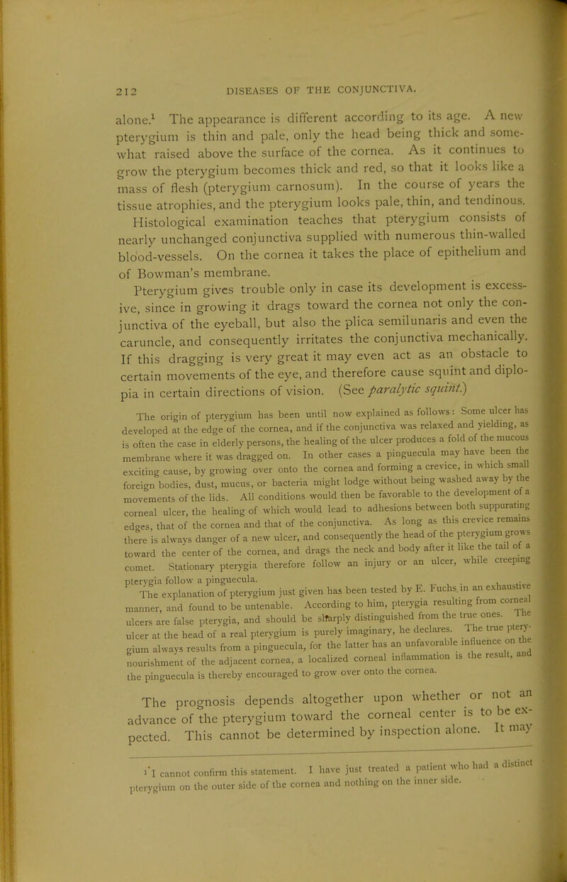 alone.^ The appearance is different according to its age. A new pterygium is thin and pale, only the head being thick and some- what raised above the surface of the cornea. As it continues to grow the pterygium becomes thick and red, so that it looks like a mass of flesh (pterygium carnosum). In the course of years the tissue atrophies, and the pterygium looks pale, thin, and tendinous. Histological examination teaches that pterygium consists of nearly unchanged conjunctiva supplied with numerous thin-walled blood-vessels. On the cornea it takes the place of epithelium and of Bowman's membrane. Pterygium gives trouble only in case its development is excess- ive, since in growing it drags toward the cornea not only the con- junctiva of the eyeball, but also the plica semilunaris and even the caruncle, and consequently irritates the conjunctiva mechanically. If this dragging is very great it may even act as an obstacle to certain movements of the eye, and therefore cause squint and diplo- pia in certain directions of vision. (See paralytic squint) The orighi of pterygium has been until now explained as follows: Some ulcer has developed at the edge of the cornea, and if the conjunctiva was relaxed and yieldmg, as is often the case in elderly persons, the healing of the ulcer produces a fold of the mucous membrane where it was dragged on. In other cases a pinguecula may have been the excitin- cause, by growing over onto the cornea and forming a crevice, in which small foreign'bodies, dust, mucus, or bacteria might lodge without being washed away by the movements of the lids. All conditions would then be favorable to the development of a corneal ulcer, the healing of which would lead to adhesions between both suppurating edges that of the cornea and that of the conjunctiva. As long as this crevice remains there is always danger of a new ulcer, and consequently the head of the pterygium grows toward the center of the cornea, and drags the neck and body after it like the tail of a comet. .Stationary pterygia therefore follow an injury or an ulcer, while creeping pterygia follow a pinguecula. , .■ The explanation of pterygium just given has been tested by E. Fuchs.in an exhaustiv manner, and found to be untenable. According to him, pterygia resulting from corneal ulcers are false pterygia, and should be slfarply distinguished from the true ones. Tlu- ulcer at the head of a real pterygium is purely imaginary, he declares .he true pte ■ gium always results from a pinguecula, for the latter has an unfavorable 'fi^ence on t c nourishment of the adjacent cornea, a localized corneal inflammation is the result, and the Pinguecula is thereby encouraged to grow over onto the cornea. The prognosis depends altogether upon whether or not an advance of the pterygium toward the corneal center is to be ex- pected. This cannot be determined by inspection alone. It may 3*1 cannot confirm this statement. I have just treated a patient who had a distinct pterygium on the outer side of the cornea and nothing on the inner side.