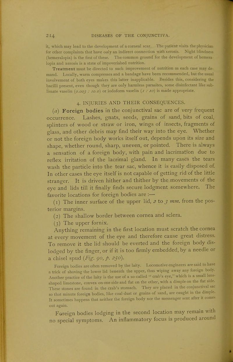 it, which may lead to the development of a corneal .scar. The patient: visits the i)hysician for other complaints that have only an indirect connection with xerosis. Night blindness (hemeralopia) is the first of these. The common ground for the development of hemera- lopia and xerosis is a state of impoverished nutrition. Treatment must be directed to such improvement of nutrition as each case may de- mand. Locally, warm compresses and a bandage have been recommended, but the usual involvement of both eyes makes this latter inapplicable. Besides tliis, considering the bacilli present, even though they are only harmless parasites, some disinfectant like sub- limate vaselin {o.ooj : lo.o) or iodoform vaselin (/ .• id) is made appropriate. 4. INJURIES AND THEIR CONSEQUENCES. {a) Foreign bodies in the conjunctival sac are of very frequent occurrence. Lashes, gnats, seeds, grains of sand, bits of coal, splinters of wood or straw or iron, wings of insects, fragments of glass, and other debris may find their way into the eye. Whether or not the foreign body works itself out, depends upon its size and shape, whether round, sharp, uneven, or pointed. There is always a sensation of a foreign body, with pain and lacrimation due to reflex irritation of the lacrimal gland. In many cases the tears wash the particle into the tear sac, whence it is easily disposed of In other cases the eye itself is not capable of getting rid of the little stranger. It is driven hither and thither by the movements of the eye and lids till it finally finds secure lodgment somewhere. The favorite locations for foreign bodies are :— (1) The inner surface of the upper lid, ^ to j mm. from the pos- terior margins. (2) The shallow border between cornea and sclera. (3) The upper fornix. Anything remaining in the first location must scratch the cornea at every movement of the eye and therefore cause great distress. To remove it the lid should be everted and the foreign body dis- lodged by the finger, or if it is too firmly embedded, by a needle or a chisel spud {Fig. go, p. 256). Foreign bodies are often removed by the laity. Locomotive engineers are said to have a trick of shoving the lower lid beneath the upper, thus wiping away any foreign body. Another practice of the laity is the use of a so-called  crab's eye, which is a small lens- shaped limestone, convex on one side and flat on the other, with a dimj^le on the flat side. These stones are found in the crab's stomach. They are placed in the conjunctival sac so that minute foreign bodies, like coal-dust or grains of sand, are caught in the dimple. It sometimes liappens that neither the foreign body nor the messenger sent after it comes out again. Foreign bodies lodging in the second location may remain with no special .symptoms. An inflammatory focus is produced around