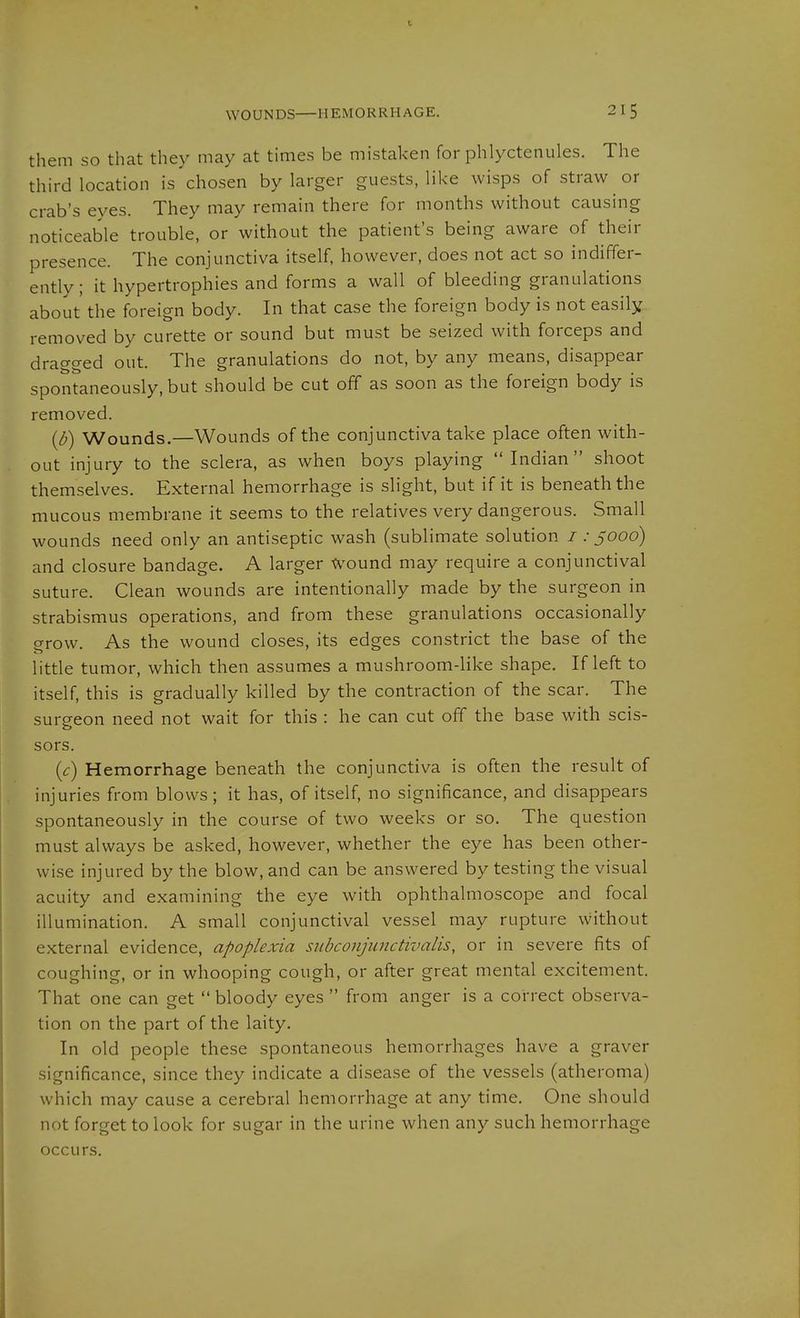 them so that they may at times be mistaken for phlyctenules. The third location is chosen by larger guests, like wisps of straw or crab's eyes. They may remain there for months without causing noticeable trouble, or without the patient's being aware of their presence. The conjunctiva itself, however, does not act so indiffer- ently; it hypertrophies and forms a wall of bleeding granulations about the foreign body. In that case the foreign body is not easily removed by curette or sound but must be seized with forceps and dragged out. The granulations do not, by any means, disappear spontaneously, but should be cut off as soon as the foreign body is removed. {d) Wounds.—Wounds of the conjunctiva take place often with- out injury to the sclera, as when boys playing Indian shoot themselves. External hemorrhage is slight, but if it is beneath the mucous membrane it seems to the relatives very dangerous. Small wounds need only an antiseptic wash (sublimate solution / .-5000) and closure bandage. A larger Wound may require a conjunctival suture. Clean wounds are intentionally made by the surgeon in strabismus operations, and from these granulations occasionally grow. As the wound closes, its edges constrict the base of the little tumor, which then assumes a mushroom-like shape. If left to itself, this is gradually killed by the contraction of the scar. The surgeon need not wait for this : he can cut off the base with scis- sors. (c) Hemorrhage beneath the conjunctiva is often the result of injuries from blows; it has, of itself, no significance, and disappears spontaneously in the course of two weeks or so. The question must always be asked, however, whether the eye has been other- wise injured by the blow, and can be answered by testing the visual acuity and examining the eye with ophthalmoscope and focal illumination. A small conjunctival vessel may rupture without external evidence, apoplexia subconjunctivalis, or in severe fits of coughing, or in whooping cough, or after great mental excitement. That one can get bloody eyes from anger is a correct observa- tion on the part of the laity. In old people these spontaneous hemorrhages have a graver significance, since they indicate a disease of the vessels (atheroma) which may cause a cerebral hemorrhage at any time. One should not forget to look for sugar in the urine when any such hemorrhage occurs.