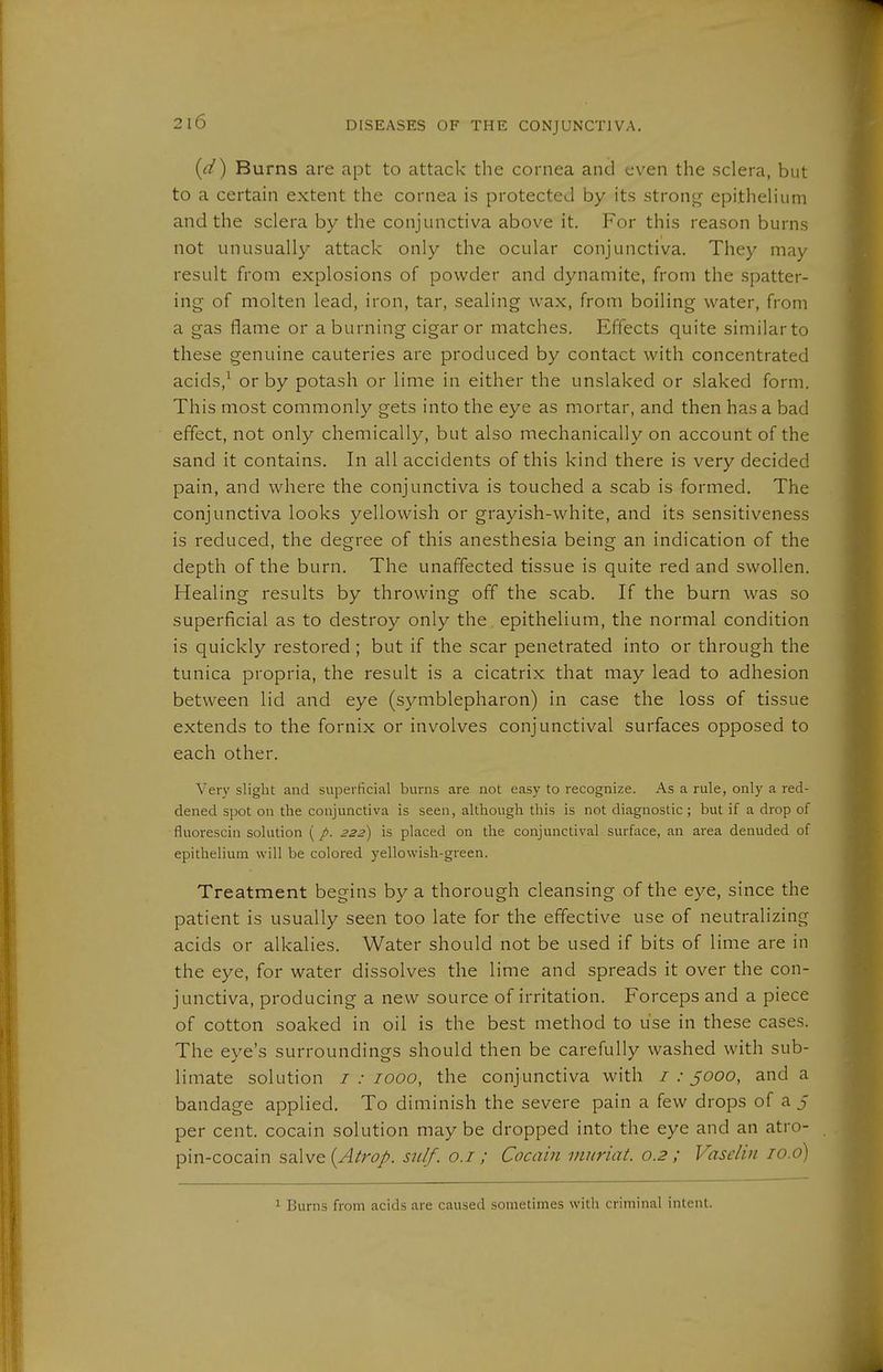 {d) Burns are apt to attack the cornea and even the sclera, but to a certain extent the cornea is protected by its strong epithelium and the sclera by the conjunctiva above it. For this reason burns not unusually attack only the ocular conjunctiva. They may result from explosions of powder and dynamite, from the spatter- ing of molten lead, iron, tar, sealing wax, from boiling water, from a gas flame or a burning cigar or matches. Effects quite similarto these genuine cauteries are produced by contact with concentrated acids,^ or by potash or lime in either the unslaked or slaked form. This most commonly gets into the eye as mortar, and then has a bad effect, not only chemically, but also mechanically on account of the sand it contains. In all accidents of this kind there is very decided pain, and where the conjunctiva is touched a scab is formed. The conjunctiva looks yellowish or grayish-white, and its sensitiveness is reduced, the degree of this anesthesia being an indication of the depth of the burn. The unaffected tissue is quite red and swollen. Healing results by throwing off the scab. If the burn was so superficial as to destroy only the epithelium, the normal condition is quickly restored; but if the scar penetrated into or through the tunica propria, the result is a cicatrix that may lead to adhesion between lid and eye (Symblepharon) in case the loss of tissue extends to the fornix or involves conjunctival surfaces opposed to each other. Very slight and superficial burns are not easy to recognize. As a rule, only a red- dened spot on the conjunctiva is seen, although this is not diagnostic ; but if a drop of fluorescin solution (/. 222) is placed on the conjunctival surface, an area denuded of epithelium will be colored yellowish-green. Treatment begins by a thorough cleansing of the eye, since the patient is usually seen too late for the effective use of neutralizing acids or alkalies. Water should not be used if bits of lime are in the eye, for water dissolves the lime and spreads it over the con- junctiva, producing a new source of irritation. Forceps and a piece of cotton soaked in oil is the best method to use in these cases. The eye's surroundings should then be carefully washed with sub- limate solution / .• 7000, the conjunctiva with / ,• jooo, and a bandage applied. To diminish the severe pain a few drops of a j per cent, cocain solution may be dropped into the eye and an atro- pin-cocain salve {A^rop. sulf. o.i; Cocain ninriat. 0.2 ; Vaselin lo.o) 1 Burns from acids are caused sometimes with criminal intent.