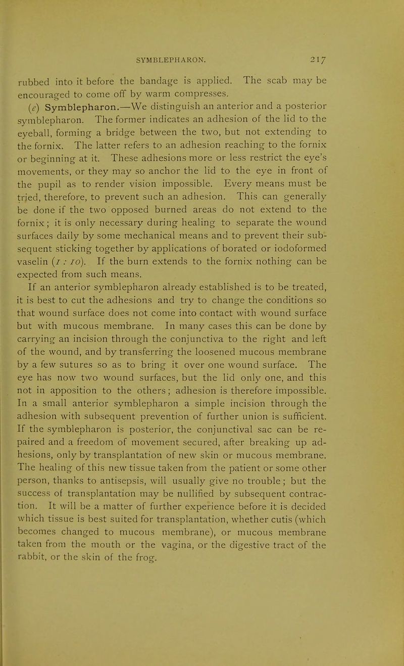 rubbed into it before the bandage is applied. The scab may be encouraged to come off by warm compresses. (e) Symblepharon.—We distinguish an anterior and a posterior Symblepharon. The former indicates an adhesion of the lid to the eyeball, forming a bridge between the two, but not extending to the fornix. The latter refers to an adhesion reaching to the fornix or beginning at it. These adhesions more or less restrict the eye's movements, or they may so anchor the lid to the eye in front of the pupil as to render vision impossible. Every means must be tried, therefore, to prevent such an adhesion. This can generally be done if the two opposed burned areas do not extend to the fornix; it is only necessary during healing to separate the wound surfaces daily by some mechanical means and to prevent their sub- sequent sticking together by applications of borated or iodoformed vaselin (/ .• 10). If the burn extends to the fornix nothing can be expected from such means. If an anterior Symblepharon already established is to be treated, it is best to cut the adhesions and try to change the conditions so that wound surface does not come into contact with wound surface but with mucous membrane. In many cases this can be done by carrying an incision through the conjunctiva to the right and left of the wound, and by transferring the loosened mucous membrane by a few sutures so as to bring it over one wound surface. The eye has now two wound surfaces, but the lid only one, and this not in apposition to the others; adhesion is therefore impossible. In a small anterior Symblepharon a simple incision through the adhesion with subsequent prevention of further union is sufficient. If the Symblepharon is posterior, the conjunctival sac can be re- paired and a freedom of movement secured, after breaking up ad- hesions, only by transplantation of new skin or mucous membrane. The healing of this new tissue taken from the patient or some other person, thanks to antisepsis, will usually give no trouble; but the success of transplantation may be nullified by subsequent contrac- tion. It will be a matter of further experience before it is decided which tissue is best suited for transplantation, whether cutis (which becomes changed to mucous membrane), or mucous membrane taken from the mouth or the vagina, or the digestive tract of the rabbit, or the skin of the frog.