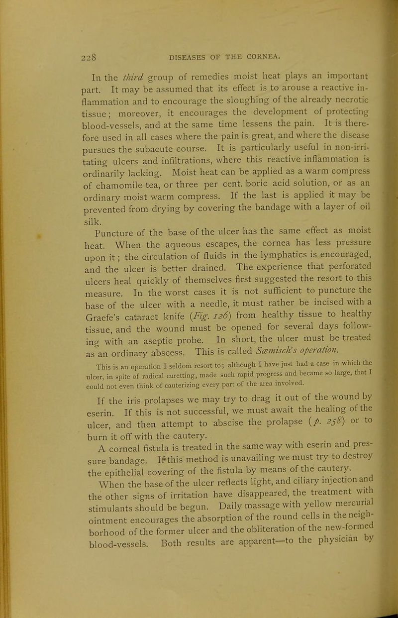 In the third group of remedies moist heat plays an important part. It may be assumed that its effect is to arouse a reactive in- flammation and to encourage the sloughing of the already necrotic tissue; moreover, it encourages the development of protecting blood-vessels, and at the same time lessens the pain. It is there- fore used in all cases where the pain is great, and where the disease pursues the subacute course. It is particularly useful in non-irri- tating ulcers and infiltrations, where this reactive inflammation is ordinarily lacking. Moist heat can be applied as a warm compress of chamomile tea, or three per cent, boric acid solution, or as an ordinary moist warm compress. If the last is applied it may be prevented from drying by covering the bandage with a layer of oil silk. Puncture of the base of the ulcer has the same effect as moist heat. When the aqueous escapes, the cornea has less pressure upon it; the circulation of fluids in the lymphatics is encouraged, and the ulcer is better drained. The experience that perforated ulcers heal quickly of themselves first suggested the resort to this measure. In the worst cases it is not sufficient to puncture the base of the ulcer with a needle, it must rather be incised with a Graefe's cataract knife {Fig. 126) from healthy tissue to healthy tissue, and the wound must be opened for several days follow- ing with an aseptic probe. In short, the ulcer must be treated as an ordinary abscess. This is called S(zmiscKs operation. This is an operation I seldom resort to; although I have just had a case in which the ulcer, in spite of radical curetting, made such rapid progress and became so large, that I could not even think of cauterizing every part of the area involved. If the iris prolapses we may try to drag it out of the wound by eserin. If this is not successful, we must await the healing of the ulcer, and then attempt to abscise the prolapse (/. 258) or to burn it off with the cautery. A corneal fistula is treated in the same way with eserin and pres- sure bandage. If* this method is unavailing we must try to destroy the epithelial covering of the fistula by means of the cautery. When the base of the ulcer reflects light, and ciliary injection and the other signs of irritation have disappeared, the treatment with stimulants should be begun. Daily massage with yellow mercurial ointment encourages the absorption of the round cells in the neigh- borhood of the former ulcer and the obliteration of the new-formed blood-vessels. Both results are apparent-to the physician by