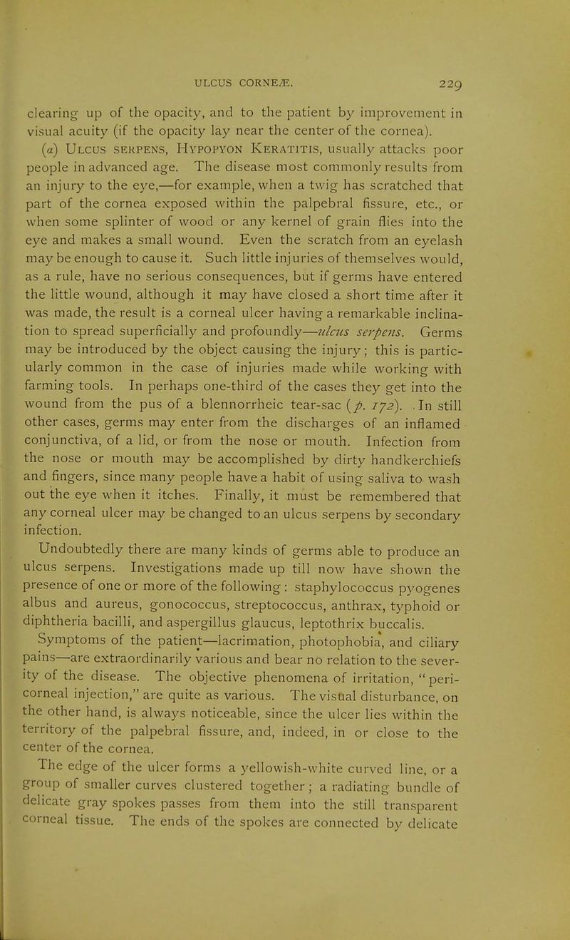 clearing up of the opacity, and to the patient by improvement in visual acuity (if the opacity lay near the center of the cornea). (a) Ulcus serpens, Hypopyon Keratitis, usually attacks poor people in advanced age. The disease most commonly results from an injury to the eye,—for example, when a twig has scratched that part of the cornea exposed within the palpebral fissure, etc., or when some splinter of wood or any kernel of grain flies into the eye and makes a small wound. Even the scratch from an eyelash may be enough to cause it. Such little injuries of themselves would, as a rule, have no serious consequences, but if germs have entered the httle wound, although it may have closed a short time after it was made, the result is a corneal ulcer having a remarkable inclina- tion to spread superficially and profoundly—ulcus serpens. Germs may be introduced by the object causing the injury; this is partic- ularly common in the case of injuries made while working with farming tools. In perhaps one-third of the cases they get into the wound from the pus of a blennorrheic tear-sac lyz). In still other cases, germs may enter from the discharges of an inflamed conjunctiva, of a lid, or from the nose or mouth. Infection from the nose or mouth may be accomplished by dirty handkerchiefs and fingers, since many people have a habit of using saliva to wash out the eye when it itches. Finally, it must be remembered that any corneal ulcer may be changed to an ulcus serpens by secondary infection. Undoubtedly there are many kinds of germs able to produce an ulcus serpens. Investigations made up till now have shown the presence of one or more of the following : staphylococcus pyogenes albus and aureus, gonococcus, streptococcus, anthrax, typhoid or diphtheria bacilli, and aspergillus glaucus, leptothrix buccalis. Symptoms of the patient—lacrimation, photophobia, and ciliary pains—are extraordinarily various and bear no relation to the sever- ity of the disease. The objective phenomena of irritation, peri- corneal injection, are quite as various. The visQal disturbance, on the other hand, is always noticeable, since the ulcer lies within the territory of the palpebral fissure, and, indeed, in or close to the center of the cornea. The edge of the ulcer fo rms a yellowish-white curved line, or a group of smaller curves clustered together; a radiating bundle of delicate gray spokes passes from them into the still transparent corneal tissue. The ends of the spokes are connected by delicate