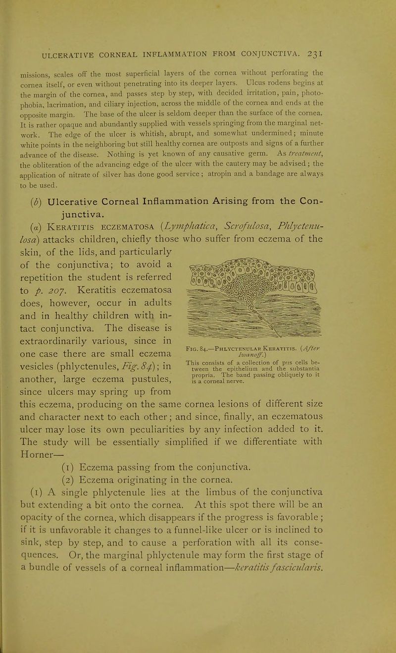 missions, scales off the most superficial layers of the cornea without perforating the cornea itself, or even without penetrating into its deeper layers. Ulcus rodens begins at the margin of the cornea, and passes step by step, with decided irritation, pain, photo- phobia, lacrimation, and ciliary injection, across the middle of the cornea and ends at the opposite margin. The base of the ulcer is seldom deeper than the surface of the cornea. It is rather opaque and abundantly supplied with vessels springing from the marginal net- work. The edge of the ulcer is whitish, abrupt, and somewhat undermined; minute white points in the neighboring but still healthy cornea are outposts and signs of a further advance of the disease. Nothing is yet known of any causative germ. As treattnent, the obliteration of the advancing edge of the ulcer with the cautery may be advised ; the application of nitrate of silver has done good service; atropin and a bandage are always to be used. {b) Ulcerative Corneal Inflammation Arising from the Con- junctiva. (a) Keratitis eczematosa [Lympliatica, Scrofidosa, Phlycteim- losci) attacks children, chiefly those who suffer from eczema of the skin, of the lids, and particularly of the conjunctiva; to avoid a repetition the student is referred to 20^. Keratitis eczematosa does, hovi^ever, occur in adults and in healthy children with in- tact conjunctiva. The disease is extraordinarily various, since in one case there are small eczema vesicles (phlyctenules, Fig. 84); in another, large eczema pustules, since ulcers may spring up from this eczema, producing on the same cornea lesions of different size and character next to each other; and since, finally, an eczematous ulcer may lose its own peculiarities by any infection added to it. The study will be essentially simplified if we differentiate with Horner— (1) Eczema passing from the conjunctiva. (2) Eczema originating in the cornea. (i) A single phlyctenule lies at the limbus of the conjunctiva but extending a bit onto the cornea. At this spot there will be an opacity of the cornea, which disappears if the progress is favorable ; if it is unfavorable it changes to a funnel-like ulcer or is inclined to sink, step by step, and to cause a perforation with all its conse- quences. Or, the marginal phlyctenule may form the first stage of a bundle of vessels of a corneal inflammation—keratitis fascicularis. Fig. 84.—Phlyctenular Keratitis. {After hucmoff.) This consists of a collection of pus cells be- tween the epithelium and the substantia propria. The band passing obliquely to it is a corneal nerve.
