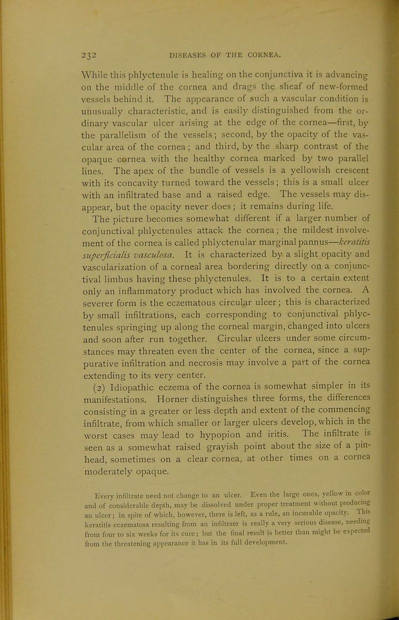 While this phlyctenule is healing on the conjunctiva it is advancing on the middle of the cornea and drags the sheaf of new-formed vessels behind it. The appearance of such a vascular condition is unusually characteristic, and is easily distinguished from the or- dinary vascular ulcer arising at the edge of the cornea—first, by the parallelism of the vessels; second, by the opacity of the vas- cular area of the cornea; and third, by the sharp contrast of the opaque cornea with the healthy cornea marked by two parallel Hues. The apex of the bundle of vessels is a yellowish crescent with its concavity turned toward the vessels; this is a small ulcer with an infiltrated base and a raised edge. The vessels may dis- appear, but the opacity never does; it remains during life. The picture becomes somewhat different if a larger number of conjunctival phlyctenules attack the cornea; the mildest involve- ment of the cornea is called phlyctenular marginal pannus—keratitis superficialis vasculosa. It is characterized by a slight opacity and vascularization of a corneal area bordering directly on a conjunc- tival limbus having these phlyctenules. It is to a certain extent only an inflammatory product which has involved the cornea. A severer form is the eczematous circular ulcer; this is characterized by small infiltrations, each corresponding to conjunctival phlyc- tenules springing up along the corneal margin, changed into ulcers and soon after run together. Circular ulcers under some circum- stances may threaten even the center of the cornea, since a sup- purative infiltration and necrosis may involve a part of the cornea extending to its very center. (2) Idiopathic eczema of the cornea is somewhat simpler in its manifestations. Horner distinguishes three forms, the differences consisting in a greater or less depth and extent of the commencing infiltrate, from which smaller or larger ulcers develop, which in the worst cases may lead to hypopion and iritis. The infiltrate is seen as a somewhat raised grayish point about the size of a pin- head, sometimes on a clear cornea, at other times on a cornea moderately opaque. Every infiltrate need not change to an ulcer. Even the large ones, yellow in color and of considerable depth, may be dissolved under proper treatment without producnig an ulcer; in spite of which, however, there is left, as a rule, an incurable opacity. This keratitis eczematosa resulting from an infiltrate is really a very serious disease, needing from four to six weeks for its cure; but the final result is better than might be exjiected from the threatening appearance it has in its full development.