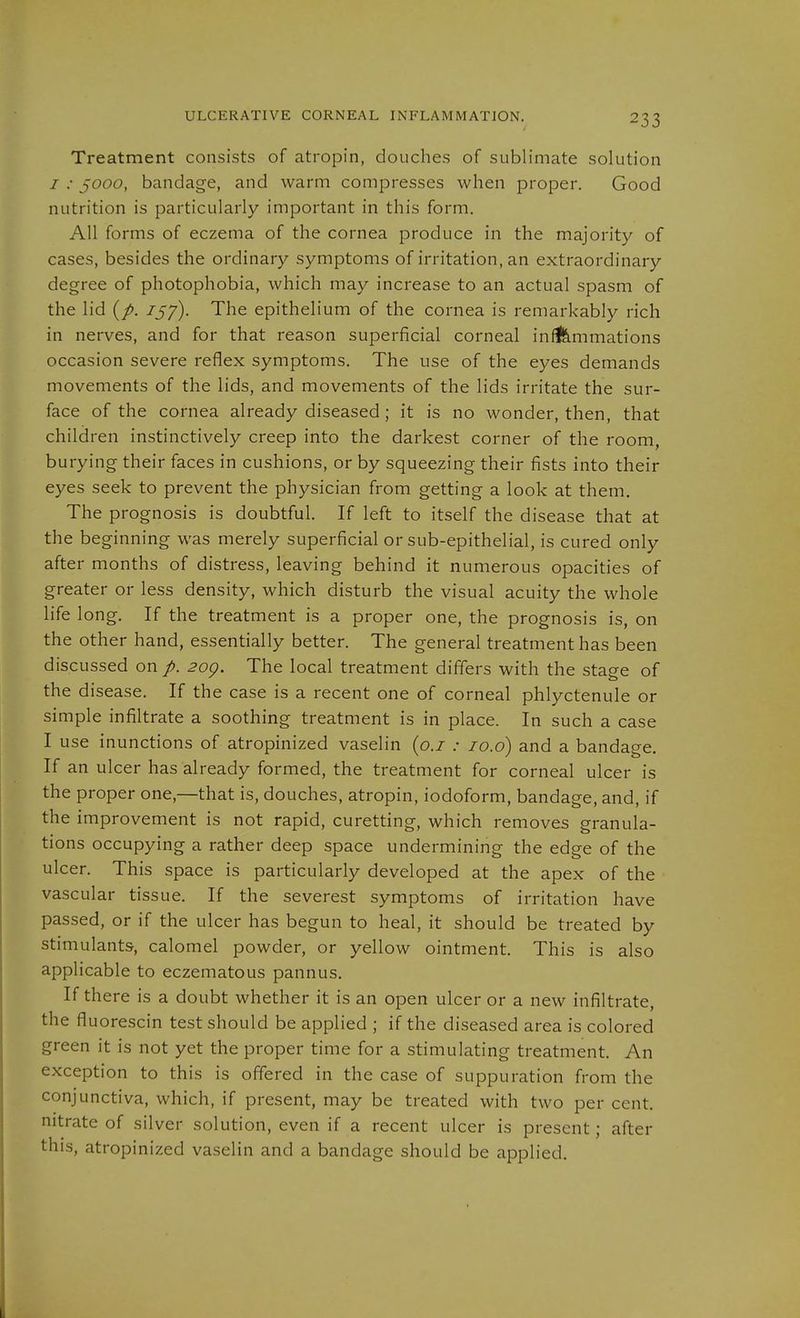ULCERATIVE CORNEAL INFLAMMATION. Treatment consists of atropin, douches of sublimate solution / .• 5000, bandage, and warm compresses when proper. Good nutrition is particularly important in this form. All forms of eczema of the cornea produce in the majority of cases, besides the ordinary symptoms of irritation, an extraordinary degree of photophobia, which may increase to an actual spasm of the lid 757). The epithelium of the cornea is remarkably rich in nerves, and for that reason superficial corneal in^mmations occasion severe reflex symptoms. The use of the eyes demands movements of the lids, and movements of the lids irritate the sur- face of the cornea already diseased ; it is no wonder, then, that children instinctively creep into the darkest corner of the room, burying their faces in cushions, or by squeezing their fists into their eyes seek to prevent the physician from getting a look at them. The prognosis is doubtful. If left to itself the disease that at the beginning was merely superficial or sub-epithelial, is cured only after months of distress, leaving behind it numerous opacities of greater or less density, which disturb the visual acuity the whole life long. If the treatment is a proper one, the prognosis is, on the other hand, essentially better. The general treatment has been discussed on p. 20g. The local treatment differs with the stage of the disease. If the case is a recent one of corneal phlyctenule or simple infiltrate a soothing treatment is in place. In such a case I use inunctions of atropinized vaselin {o.i : 10.6) and a bandage. If an ulcer has already formed, the treatment for corneal ulcer is the proper one,—that is, douches, atropin, iodoform, bandage, and, if the improvement is not rapid, curetting, which removes granula- tions occupying a rather deep space undermining the edge of the ulcer. This space is particularly developed at the apex of the vascular tissue. If the severest symptoms of irritation have passed, or if the ulcer has begun to heal, it should be treated by stimulants, calomel powder, or yellow ointment. This is also applicable to eczematous pannus. If there is a doubt whether it is an open ulcer or a new infiltrate, the fluorescin test should be applied ; if the diseased area is colored green it is not yet the proper time for a stimulating treatment. An exception to this is offered in the case of suppuration from the conjunctiva, which, if present, may be treated with two per cent, nitrate of silver solution, even if a recent ulcer is present; after this, atropinized vaselin and a bandage should be applied.