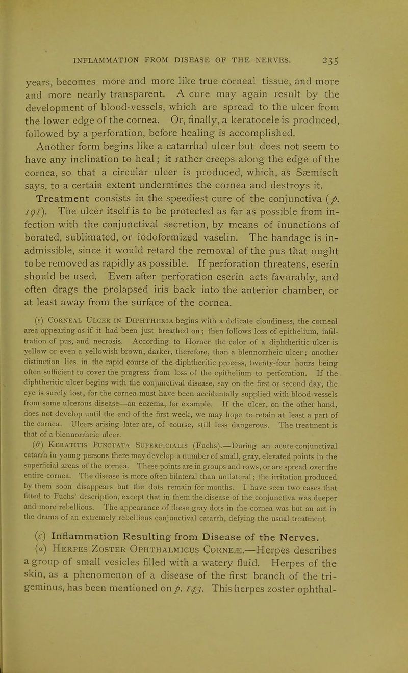 years, becomes more and more like true corneal tissue, and more and more nearly transparent. A cure may again result by the development of blood-vessels, which are spread to the ulcer from the lower edge of the cornea. Or, finally, a keratocele is produced, followed by a perforation, before healing is accomplished. Another form begins like a catarrhal ulcer but does not seem to have any inclination to heal; it rather creeps along the edge of the cornea, so that a circular ulcer is produced, which, as Saemisch says, to a certain extent undermines the cornea and destroys it. Treatment consists in the speediest cure of the conjunctiva igi). The ulcer itself is to be protected as far as possible from in- fection with the conjunctival secretion, by means of inunctions of borated, sublimated, or iodoformized vaselin. The bandage is in- admissible, since it would retard the removal of the pus that ought to be removed as rapidly as possible. If perforation threatens, eserin should be used. Even after perforation eserin acts favorably, and often drags the prolapsed iris back into the anterior chamber, or at least away from the surface of the cornea. (e) Corneal Ulcer in Diphtheria begins with a delicate cloudiness, the corneal area appearing as if it had been just breathed on; then follows loss of epithelium, infil- tration of pus, and necrosis. According to Horner the color of a diphtheritic ulcer is yellow or even a yellowish-brown, darker, therefore, than a blennorrheic ulcer; another distinction lies in the rapid course of the diphtheritic process, twenty-four hours being often sufficient to cover the progress from loss of the epithelium to perforation. If the diphtheritic ulcer begins with the conjunctival disease, say on the first or second day, the eye is surely lost, for the cornea must have been accidentally supplied with blood-vessels from some ulcerous disease—an eczema, for example. If the ulcer, on the other hand, does not develop until the end of the first week, we may hope to retain at least a part of the cornea. Ulcers arising later are, of course, still less dangerous. The treatment is that of a blennorrheic ulcer. (i?) Keratitls Punctata Superficialis (Fuchs).—During an acute conjunctival catarrh in young persons there may develop a number of small, gray, elevated points in the superficial areas of the cornea. These points are in groups and rows, or are spread over the entire cornea. The disease is more often bilateral than unilateral; the irritation produced by them soon disappears but the dots remain for months. I have seen two cases that fitted to Fuchs' description, except that in them the disease of the conjunctiva was deeper and more rebellious. The appearance of these gray dots in the cornea was but an act in the drama of an extremely rebellious conjunctival catarrh, defying the usual treatment. {c) Inflammation Resulting from Disease of the Nerves. («) Herpes Zoster Ophthalmicus Corneae.—Herpes describes a group of small vesicles filled with a watery fluid. Herpes of the skin, as a phenomenon of a disease of the first branch of the tri- geminus, has been mentioned on i^j. This herpes zoster Ophthal-