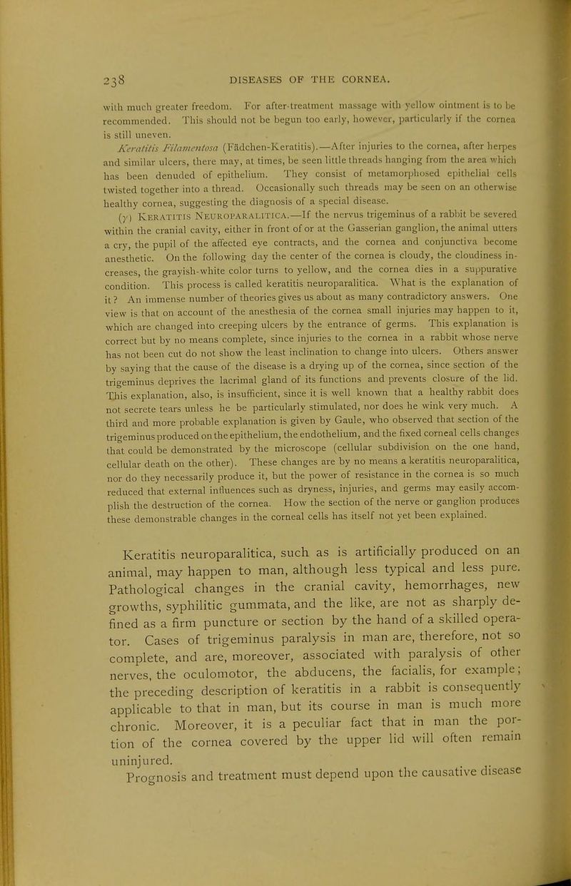 wilh much greater freedom. For after-treatment massage with yellow ointment is to be recommended. This should not be begun too early, however, particularly if the cornea is still uneven. Keratins Filainmtosa (Fädchen-Keratitis).—After injuries to the cornea, after herpes and similar ulcers, there may, at times, be seen little threads hanging from the area which has been denuded of epithelium. They consist of metamorphosed epithelial cells twisted together into a thread. Occasionally such threads may be seen on an otherwise healthy cornea, suggesting the diagnosis of a special disease. (}') Keratitis Neuroparalitica.—If the nervus trigeminus of a rabbit be severed within the cranial cavity, either in front of or at the Gasserian ganglion, the animal utters a cry, the pupil of the affected eye contracts, and the cornea and conjunctiva become anesthetic. On the following day the center of the cornea is cloudy, the cloudiness in- creases, the grayish-white color turns to yellow, and the cornea dies in a suppurative condition. This process is called keratitis neuroparalitica. What is the explanation of it ? An immense number of theories gives us about as many contradictory answers. One view is that on account of the anesthesia of the cornea small injuries may happen to it, which are changed into creeping ulcers by the entrance of germs. This explanation is correct but by no means complete, since injuries to the cornea in a rabbit whose nerve has not been cut do not show the least inclination to change into ulcers. Others answer by saying that the cause of the disease is a drying up of the cornea, since section of the trigeminus deprives the lacrimal gland of its functions and prevents closure of the lid. Xliis explanation, also, is insufficient, since it is well known that a healthy rabbit does not secrete tears unless he be particularly stimulated, nor does he wink very much. A third and more probable explanation is given by Gaule, who observed that section of the trigeminus produced on the epithelium, the endothelium, and the fixed corneal cells changes that could be demonstrated by the microscope (cellular subdivision on the one hand, cellular death on the other). These changes are by no means a keratitis neuroparalitica, nor do they necessarily produce it, but the power of resistance in the cornea is so much reduced that external influences such as dryness, injuries, and germs may easily accom- plish the destruction of the cornea. How the section of the nerve or ganglion produces these demonstrable changes in the corneal cells has itself not yet been explained. Keratitis neuroparalitica, such as is artificially produced on an animal, may happen to man, although less typical and less pure. Pathological changes in the cranial cavity, hemorrhages, new growths, syphilitic gummata, and the like, are not as sharply de- fined as a firm puncture or section by the hand of a skilled opera- tor. Cases of trigeminus paralysis in man are, therefore, not so complete, and are, moreover, associated with paralysis of other nerves, the oculomotor, the abducens, the facialis, for example; the preceding description of keratitis in a rabbit is consequently applicable to that in man, but its course in man is much more chronic. Moreover, it is a peculiar fact that in man the por- tion of the cornea covered by the upper lid will often remain uninjured. Pro-nosis and treatment must depend upon the causative disease