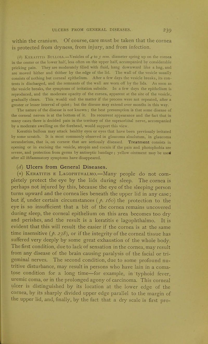 ULCERS FROM GENERAL DISEASES. within the cranium. Of course, care must be taken that the cornea is protected from dryness, from injury, and from infection. ((5) Ki-'.RA'i'iTis Bullosa.—Vesicles oi 4 to j ;itnt. diameter spring up on the cornea in the center or the lower half, less often on the upper half, accompanied by considerable pricking pain. They are moderately filled with fluid, hang downward like a bag, and are moved hither and thither by the edge of the lid. The wall of the vesicle usually consists of nothing but corneal epithelium. After a few days the vesicle breaks, its con- tents is discharged, and the remnants of the wall are worn ofl' by the lids. As soon as the vesicle breaks, the symptoms of irritation subside. In a few days the epithelium is reproduced, and the moderate opacity of the cornea, apparent at the site of the vesicle, gradually clears. This would end the matter if the process were not repeated, after a greater or lesser interval of quiet; but the disease may extend over months in this way. The nature of the disease is not known ; the best presumption is that some disease of the corneal nerves is at the bottom of it. Its recurrent appearance and the fact that in many cases there is decided pain in the territory of the supraorbital nerve, accompanied by a moderate swelling on the forehead, would support this view. Keratitis bullosa may attack healthy eyes or eyes that have been previously irritated by some scratch. It is most commonly observed in glaucoma absolutum, in glaucoma secundarium, that is, on cornese that are seriously diseased. Treatment consists in opening or in excising the vesicle, atropin and Cocain if the pain and photophobia are severe, and protection from germs by antiseptic bandage ; yellow ointment may be useA after all iaflammatory symptoms have disappeared. (d) Ulcers from General Diseases. (a) Keratitis e Lagophthalmo.—Many people do not com- pletely protect the eye by the lids during sleep. The cornea is perhaps not injured by this, because the eye of the sleeping person turns upward and the cornea lies beneath the upper lid in any case; but if, under certain circumstances 166) the protection to the eye is so insufficient that a bit of the cornea remains uncovered during sleep, the corneal epithelium on this area becomes too dry and perishes, and the result is a keratitis e lagophthalmo. It is evident that this will result the easier if the cornea is at the same time insensitive {p. 2j8), or if the integrity of the corneal tissue has suffered very deeply by some great exhaustion of the whole body. The first condition, due to lack of sensation in the cornea, may result from any disease of the brain causing paralysis of the facial or tri- geminal nerves. The second condition, due to some profound nu- tritive disturbance, may result in persons who have lain in a coma- tose condition for a long time—for example, in typhoid fever, uremic coma, or in the prolonged agony of carcinoma. This corneal ulcer is distinguished by its location at the lower edge of the cornea, by its sharply divided upper edge parallel to the margin of the upper lid, and, finally, by the fact that a dry scale is first pro-