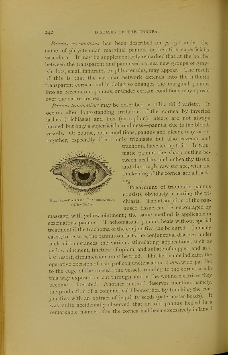 Pamins eczematosns has been described on p. 2j2 under the name of phlyctenular marginal pannus or keratitis superficialis vasculosa. It may be supplementarily remarked that at the border between the transparent and pannused cornea new groups of gray- ish dots, small infiltrates or phlyctenules, may appear. The result of this is that the vascular network extends into the hitherto transparent cornea, and in doing so changes the marginal pannus into an eczematous pannus, or under certain conditions may spread over the entire cornea. Pannus traumaticns may be described as still a third variety. It occurs after long-standing irritation of the cornea by inverted lashes (trichiasis) and lids (entropium); ulcers are not always formed, but only a superficial cloudiness—pannus, due to the blood- vessels. Of course, both conditions, pannus and ulcers, may occur together, especially if not only trichiasis but also eczema and trachoma have led up to it. In trau- matic pannus the sharp outline be- tween healthy and unhealthy tissue, and the rough, raw surface, with the thickening of the cornea, are all lack- ing. Fig. 87. -Pannus Trachomatosus. {After Sichel.) Treatment of traumatic pannus consists obviously in curing the tri- chiasis. The absorption of the pan- nused tissue can be encouraged by massage with yellow ointment; the same method is applicable in eczematous pannus. Trachomatous pannus heals without special treatment if the trachoma of the conjunctiva can be cured. In many cases, to be sure, the pannus outlasts the conjunctival disease ; under such circumstances the various stimulating applications, such as yellow ointment, tincture of opium, and sulfate of copper, and, as a last resort, circumcision, must be tried. This last name indicates the operative excision of a strip of conjunctiva about 2 mm. wide, parallel to the edge of the cornea; the vessels running to the cornea are ni this way exposed or cut through, and as the wound cicatrizes they become obliterated. Another method deserves mention, namely, the production of a conjunctival blennorrhea by touching the con- junctiva with an extract of jequirity seeds (paternoster beads).^ It was quite accidentally observed that an old pannus healed ni a remarkable manner after the cornea had been excessively inflamed