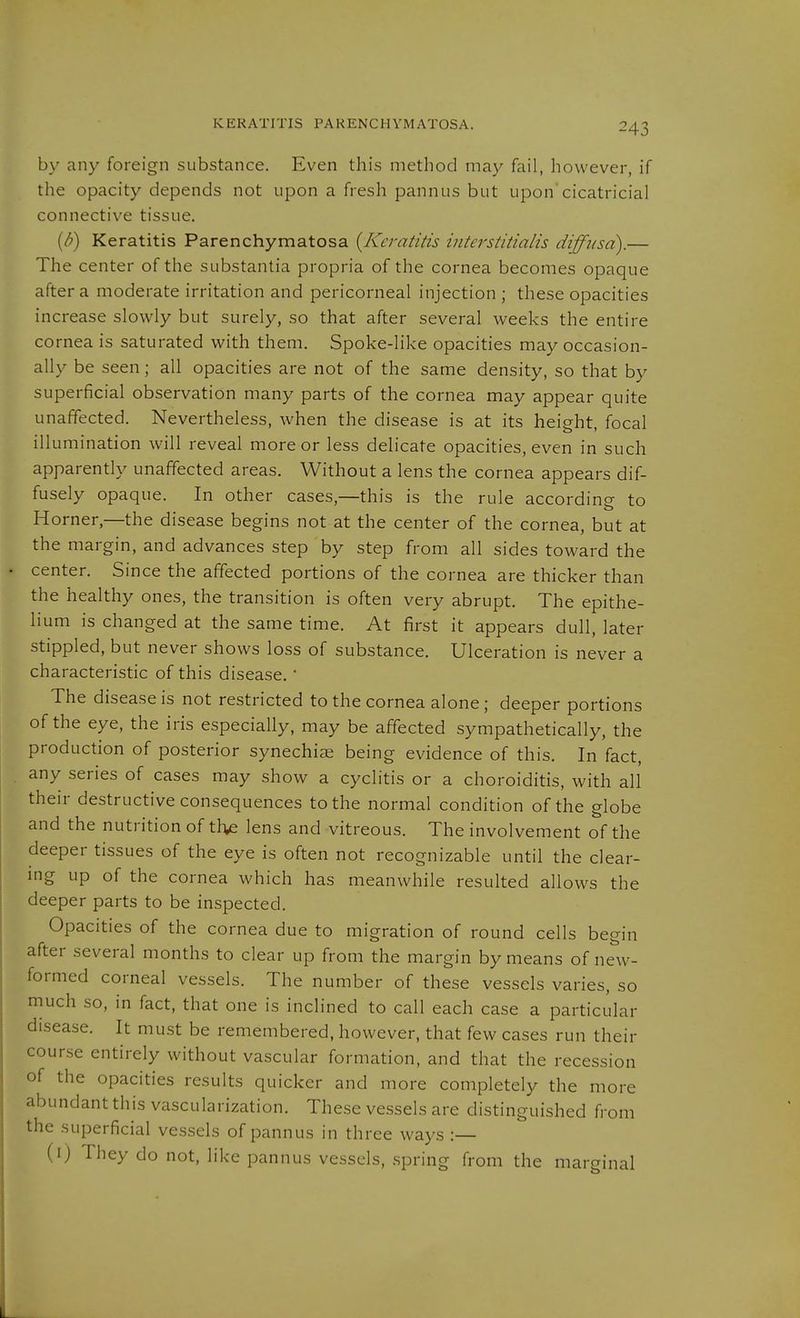 by any foreign substance. Even this method may fail, however, if the opacity depends not upon a fresh pannus but upon'cicatricial connective tissue. {d) Keratitis Parenchymatosa {Keratitis interstitialis diffusa).— The center of the substantia propria of the cornea becomes opaque after a moderate irritation and pericorneal injection ; these opacities increase slowly but surely, so that after several weeks the entire cornea is saturated with them. Spoke-like opacities may occasion- ally be seen; all opacities are not of the same density, so that by superficial observation many parts of the cornea may appear quite unaffected. Nevertheless, when the disease is at its height, focal illumination will reveal more or less delicate opacities, even in such apparently unaffected areas. Without a lens the cornea appears dif- fusely opaque. In other cases,—this is the rule according to Horner,—the disease begins not at the center of the cornea, but at the margin, and advances step by step from all sides toward the center. Since the affected portions of the cornea are thicker than the healthy ones, the transition is often very abrupt. The epithe- lium is changed at the same time. At first it appears dull, later stippled, but never shows loss of substance. Ulceration is never a characteristic of this disease.' The disease is not restricted to the cornea alone; deeper portions of the eye, the iris especially, may be affected sympathetically, the production of posterior synechise being evidence of this. In fact, any series of cases may show a cyclitis or a choroiditis, with all their destructive consequences to the normal condition of the globe and the nutrition of the lens and vitreous. The involvement of the deeper tissues of the eye is often not recognizable until the clear- ing up of the cornea which has meanwhile resulted allows the deeper parts to be inspected. Opacities of the cornea due to migration of round cells begin after several months to clear up from the margin by means of new- formed corneal vessels. The number of these vessels varies, so much so, in fact, that one is inclined to call each case a particular disease. It must be remembered, however, that few cases run their course entirely without vascular formation, and that the recession of the opacities results quicker and more completely the more abundant this vascularization. These vessels are distinguished from the superficial vessels of pannus in three ways :— (i) They do not, like pannus vessels, .spring from the marginal