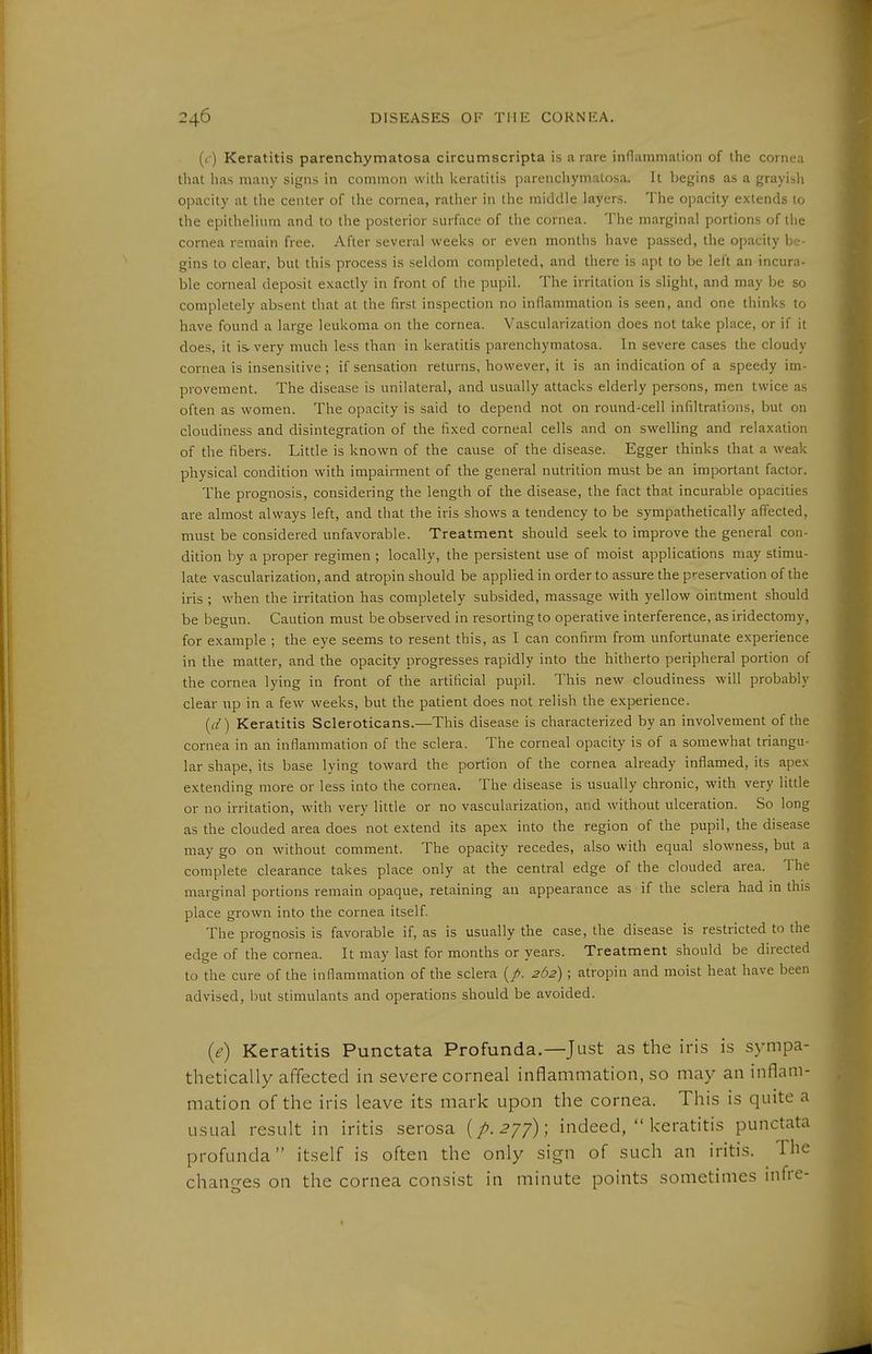 (c) Keratitis parenchymatosa circumscripta is a rare inflammation of the cornea that has many signs in common with keratitis ]iarencliymalosa. It begins as a grayisli opacity at the center of the cornea, rather in the middle layers. The opacity extends to the epithelium and to the posterior surface of the cornea. The marginal portions of the cornea remain free. After several weeks or even montlis have passed, the opacity be- gins to clear, but this process is seldom completed, and there is apt to be left an incura- ble corneal deposit exactly in front of tlie pupil. The irritation is slight, and may be so completely absent that at the first inspection no inflammation is seen, and one thinks to have found a large leukoma on the cornea. Vascularization does not take place, or if it does, it is very much less than in keratitis parenchymatosa. In severe cases the cloudy cornea is insensitive; if sensation returns, however, it is an indication of a speedy im- provement. The disease is unilateral, and usually attacks elderly persons, men twice as often as women. The opacity is said to depend not on round-cell infiltrations, but on cloudiness and disintegration of the fixed corneal cells and on swelling and relaxation of the fibers. Little is known of the cause of the disease. Egger thinks that a weak physical condition with impairment of the general nutrition must be an important factor. The prognosis, considering the length of the disease, the fact that incurable opacities are almost always left, and that the iris shows a tendency to be sympathetically affected, must be considered unfavorable. Treatment should seek to improve the general con- dition by a proper regimen ; locally, the persistent use of moist applications may stimu- late vascularization, and atropin should be applied in order to assure the preservation of the iris ; when the irritation has completely subsided, massage with yellow ointment should be begun. Caution must be observed in resorting to operative interference, as iridectomy, for example ; the eye seems to resent this, as I can confirm from unfortunate experience in the matter, and the opacity progresses rapidly into the hitherto peripheral portion of the cornea lying in front of the artificial pupil. This new cloudiness will probably clear up in a few weeks, but the patient does not relisli the experience. {d) Keratitis Scleroticans.—This disease is characterized by an involvement of the cornea in an inflammation of the sclera. The corneal opacity is of a somewhat triangu- lar shape, its base lying toward the portion of the cornea already inflamed, its apex extending more or less into the cornea. The disease is usually chronic, with very little or no irritation, with very little or no vascularization, and without ulceration. So long as the clouded area does not extend its apex into the region of the pupil, the disease may go on without comment. The opacity recedes, also with equal slowness, but a complete clearance takes place only at the central edge of the clouded area. The marginal portions remain opaque, retaining an appearance as if the sclera had in this place grown into the cornea itself The prognosis is favorable if, as is usually the case, the disease is restricted to the edge of the cornea. It may last for months or years. Treatment should be directed to the cure of the inflammation of the sclera 262) ; atropin and moist heat have been advised, but stimulants and operations should be avoided. {e) Keratitis Punctata Profunda.—Just as the iris is sympa- thetically affected in severe corneal inflammation, so may an inflam- mation of the iris leave its mark upon the cornea. This is quite a usual result in iritis serosa {p.2'jf) \ indeed,  keratitis punctata profunda itself is often the only sign of such an iritis. The chann-es on the cornea consist in minute points sometimes infre-