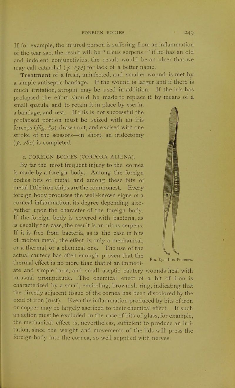 If, for example, the injured person is suffering from an inflammation of the tear sac, the result will be  ulcus serpens ;  if he has an old and indolent conjunctivitis, the result would be an ulcer that we may call catarrhal (/. 2;^^ for lack of a better name. Treatment of a fresh, uninfected, and smaller wound is met by a simple antiseptic bandage. If the wound is larger and if there is much irritation, atropin may be used in addition. If the iris has prolapsed the effort should be made to replace it by means of a small spatula, and to retain it in place by eserin, a bandag-e, and rest. If this is not successful the prolapsed portion must be seized with an iris forceps {Fig. 8g), drawn out, and excised with one stroke of the scissors—in short, an iridectomy {p. 286) is completed. 2. FOREIGN BODIES (CORPORA ALIENA). By far the most frequent injury to the cornea is made by a foreign body. Among the foreign bodies bits of metal, and among these bits of metal little iron chips are the commonest. Every foreign body produces the well-known signs of a corneal inflammation, its degree depending alto- gether upon the character of the foreign body. If the foreign body is covered with bacteria, as is usually the case, the result is an ulcus serpens. If it is free from bacteria, as is the case in bits of molten metal, the effect is only a mechanical, or a thermal, or a chemical one. The use of the actual cautery has often enough proven that the . , „ . fir- I- '^iG. 89.—Ikis Forceps. thermal effect is no more than that of an immedi- ate and simple burn, and small aseptic cautery wounds heal with unusual promptitude. The chemical effect of a bit of iron is characterized by a small, encircling, brownish ring, indicating that the directly adjacent tissue of the cornea has been discolored by the oxid of iron (rust). Even the inflammation produced by bits of iron or copper may be largely ascribed to their chemical effect. If such an action must be excluded, in the case of bits of glass, for example, the mechanical effect is, nevertheless, sufficient to produce an irri- tation, since the weight and movements of the lids will press the foreign body into the cornea, so well supplied with nerves.