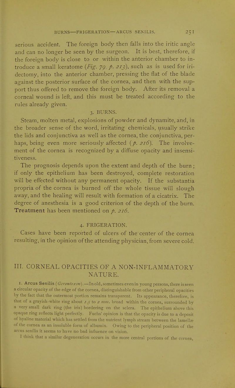 BURNS FRIGERATION—ARCUS SENILIS. serious accident. The foreign body then falls into the iritic angle and can no longer be seen by the surgeon. It is best, therefore, if the foreign body is close to or within the anterior chamber to in- troduce a small keratome {Fig. yg. p. 21 j), such as is used for iri- dectomy, into the anterior chamber, pressing the flat of the blade against the posterior surface of the cornea, and then with the sup- port thus offered to remove the foreign body. After its removal a corneal wound is left, and this must be treated according to the rules already given. 3. BURNS. Steam, molten metal, explosions of powder and dynamite, and, in the broader sense of the word, irritating chemicals, usually strike the lids and conjunctiva as well as the cornea, the conjunctiva, per- haps, being even more seriously affected {p. 216). The involve- ment of the cornea is recognized by a diffuse opacity and insensi- tiveness. The prognosis depends upon the extent and depth of the burn; if only the epithelium has been destroyed, complete restoration will be effected without any permanent opacity. If the substantia propria of the cornea is burned off the whole tissue will slough away, and the healing will result with formation of a cicatrix. The degree of anesthesia is a good criterion of the depth of the burn. Treatment has been mentioned on p. 216. 4. FRIGERATION. Cases have been reported of ulcers of the center of the cornea resulting, in the opinion of the attending physician, from severe cold. III. CORNEAL OPACITIES OF A NON-INFLAMMATORY NATURE. I. Arcus Senilis [Gerontoxon).—In old, sometimes even in young persons, there is seen a circular opacity of the edge of the cornea, distinguishable from other peripheral opacities by the fact that the outermost portion remains transparent. Its appearance, therefore, is that of a grayish-white ring about /.j to 2 mm. broad within the cornea, surrounded by a very small dark ring (the iris) bordering on the sclera. The epithelium above this opaque ring reflects light perfectly. Fuchs' opinion is that the opacity is due to a deposit of hyaline material which has settled from the nutrient lymph stream between the lamellce of the cornea as an insoluble form of albumin. Owing to the peripheral position of the arcus senilis it seems to have no bad influence on vision.