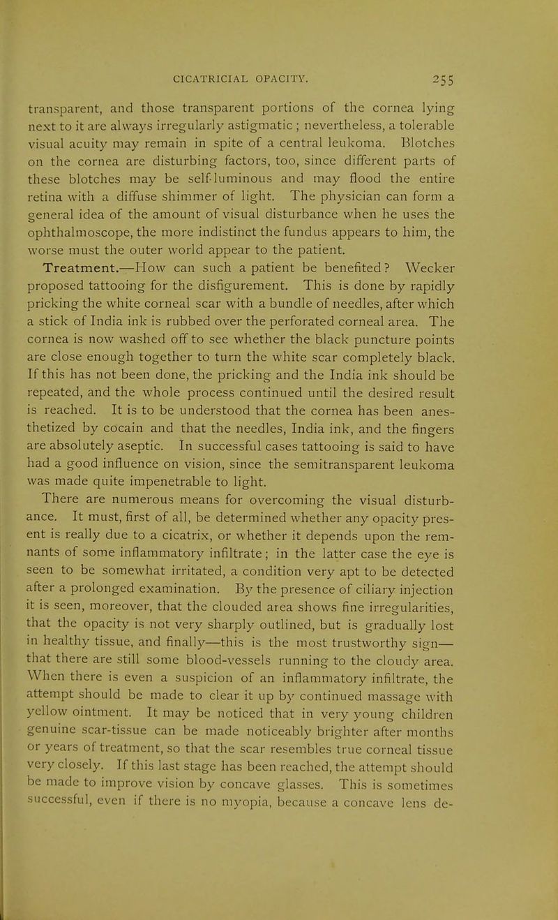 transparent, and those transparent portions of the cornea lying next to it are always irregularly astigmatic ; nevertheless, a tolerable visual acuity may remain in spite of a central leukoma. Blotches on the cornea are disturbing factors, too, since different parts of these blotches may be self luminous and may flood the entire retina with a diffuse shimmer of light. The physician can form a general idea of the amount of visual disturbance when he uses the ophthalmoscope, the more indistinct the fundus appears to him, the worse must the outer world appear to the patient. Treatment.—How can such a patient be benefited? Wecker proposed tattooing for the disfigurement. This is done by rapidly pricking the white corneal scar with a bundle of needles, after which a stick of India ink is rubbed over the perforated corneal area. The cornea is now washed off to see whether the black puncture points are close enough together to turn the white scar completely black. If this has not been done, the pricking and the India ink should be repeated, and the whole process continued until the desired result is reached. It is to be understood that the cornea has been anes- thetized by Cocain and that the needles, India ink, and the fingers are absolutely aseptic. In successful cases tattooing is said to have had a good influence on vision, since the semitransparent leukoma was made quite impenetrable to light. There are numerous means for overcoming the visual disturb- ance. It must, first of all, be determined whether any opacity pres- ent is really due to a cicatrix, or whether it depends upon the rem- nants of some inflammatory infiltrate; in the latter case the eye is seen to be somewhat irritated, a condition very apt to be detected after a prolonged examination. By the presence of ciliary injection it is seen, moreover, that the clouded area shows fine irregularities, that the opacity is not very sharply outlined, but is gradually lost in healthy tissue, and finally—this is the most trustworthy sign— that there are still some blood-vessels running to the cloudy area. When there is even a suspicion of an inflammatory infiltrate, the attempt should be made to clear it up by continued massage with yellow ointment. It may be noticed that in very young children genuine scar-tissue can be made noticeably brighter after months or years of treatment, so that the scar resembles true corneal tissue very closely. If this last stage has been reached, the attempt should be made to improve vision by concave glasses. This is sometimes successful, even if there is no myopia, because a concave lens de-