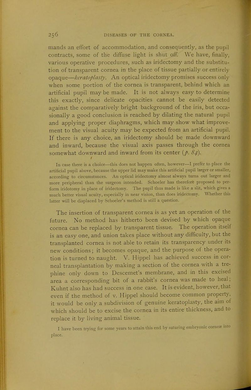 mands an effort of accommodation, and consequently, as the pupil contracts, some of the diffuse light is shut off. We have, finally, various operative procedures, such as iridectomy and the substitu- tion of transparent cornea in the place of tissue partially or entirely opaque—keratoplasty. An optical iridectomy promises success only when some portion of the cornea is transparent, behind which an artificial pupil may be made. It is not always easy to determine this exactly, since delicate opacities cannot be easily detected against the comparatively bright background of the iris, but occa- sionally a good conclusion is reached by dilating the natural pupil and applying proper diaphragms, which may show what improve- ment to the visual acuity may be expected from an artificial pupil. If there is any choice, an iridectomy should be made downward and inward, because the visual axis passes through the cornea somewhat downward and inward from its center (/>. 8^. I In case there is a choice—this does not happen often, however—I prefer to place the artificial pupil above, because the upper lid may make this artificial pupil larger or smaller, according to circumstances. An optical iridectomy almost always turns out larger and more peripheral than the surgeon intended. Schoeler has therefore proposed to per- form iridotomy in place of iridectomy. The pupil thus made is like a slit, which gives a much better visual acuity, especially in near vision, than does iridectomy. Whether this latter will be displaced by Schoeler's method is still a question. The insertion of transparent cornea is as yet an operation of the future. No method has hitherto been devised by which opaque cornea can be replaced by transparent tissue. The operation itself is an easy one, and union takes place without any difificulty, but the transplanted cornea is not able to retain its transparency under its new conditions; it becomes opaque, and the purpose of the opera- tion is turned to naught. V. Hippel has achieved success in cor- neal transplantation by making a section of the cornea with a tre- phine only down to Descemet's membrane, and in this excised area a corresponding bit of a rabbit's cornea was made to heal; Kuhnt also has had success in one case. It is evident, however, that even if the method of v. Hippel should become common property, it would be only a subdivision of genuine keratoplasty, the aim of which should be to excise the cornea in its entire thickness, and to replace it by living animal tissue. I have been trying for some years to attain this end by suturing embryonic corner mto place.