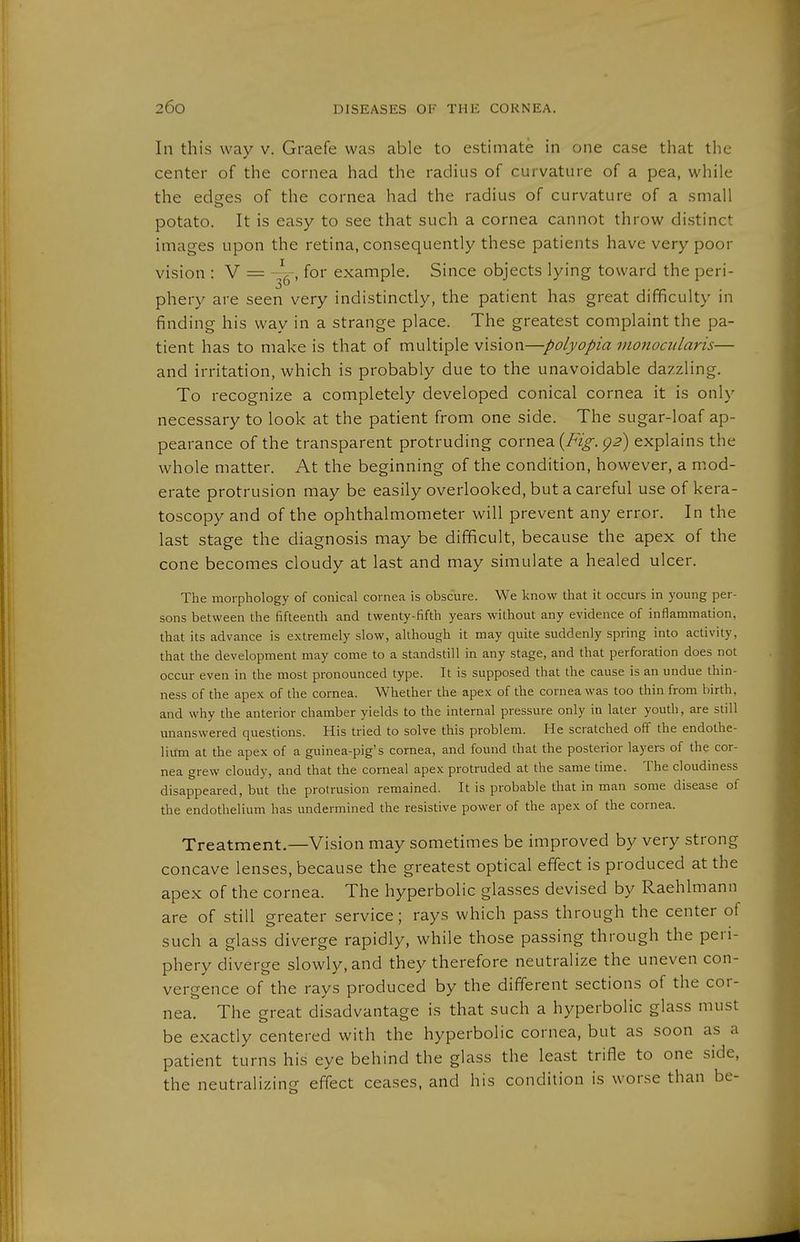 In this way v. Graefe was able to estimate in one case that the center of the cornea had the radius of curvature of a pea, while the edsfes of the cornea had the radius of curvature of a small potato. It is easy to see that such a cornea cannot throw distinct images upon the retina, consequently these patients have very poor vision : V = -i , for example. Since objects lying toward the peri- s'-* phery are seen very indistinctly, the patient has great difficulty in finding his way in a strange place. The greatest complaint the pa- tient has to make is that of multiple vision—polyopia monociilaris— and irritation, which is probably due to the unavoidable dazzling. To recognize a completely developed conical cornea it is only necessary to look at the patient from one side. The sugar-loaf ap- pearance of the transparent protruding cornea (/'z^. p^) explains the whole matter. At the beginning of the condition, however, a mod- erate protrusion may be easily overlooked, but a careful use of kera- toscopy and of the ophthalmometer will prevent any error. In the last stage the diagnosis may be difficult, because the apex of the cone becomes cloudy at last and may simulate a healed ulcer. The morphology of conical cornea is obscure. We know that it occurs in young per- sons between the fifteenth and twenty-fifth years without any evidence of inflammation, that its advance is extremely slow, although it may quite suddenly spring into activity, that the development may come to a standstill in any stage, and that perforation does not occur even in the most pronounced type. It is supposed that the cause is an undue thin- ness of the apex of the cornea. Whether the apex of the cornea was too thin from birth, and why the anterior chamber yields to the internal pressure only in later youth, are still unanswered questions. His tried to solve this problem. He scratched off the endothe- lium at the apex of a guinea-pig's cornea, and found that the posterior layers of the cor- nea grew cloudy, and that the corneal apex protruded at the same time. The cloudiness disappeared, but the protrusion remained. It is probable that in man some disease of the endothelium has undermined the resistive power of the apex of the cornea. Treatment.—Vision may sometimes be improved by very strong concave lenses, because the greatest optical effect is produced at the apex of the cornea. The hyperbolic glasses devised by Raehlmann are of still greater service; rays which pa.ss through the center of such a glass diverge rapidly, while those passing through the peri- phery diverge slowly, and they therefore neutralize the uneven con- vergence of the rays produced by the different sections of the cor- nea. The great disadvantage is that such a hyperbolic glass must be exactly centered with the hyperbolic cornea, but as soon as a patient turns his eye behind the glass the least trifle to one side, the neutralizing effect ceases, and his condition is worse than be-