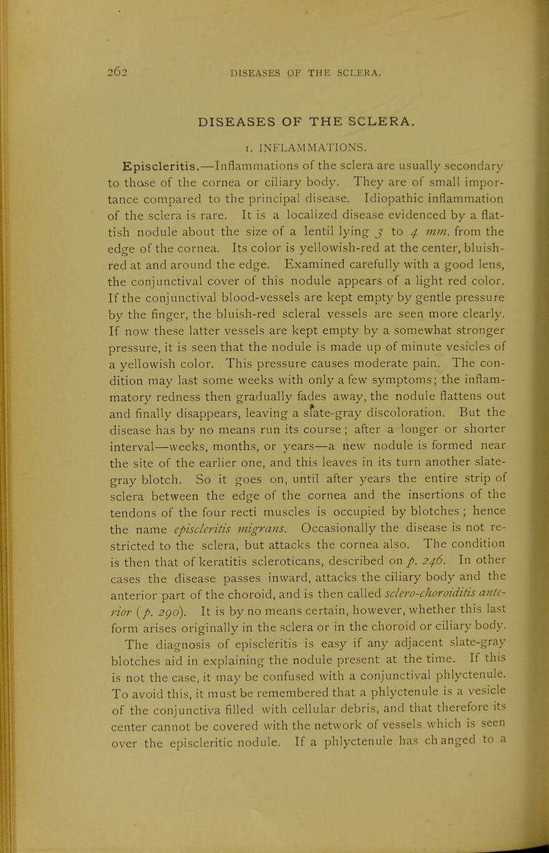 DISEASES OF THE SCLERA. I. INFLAMMATIONS. Episcleritis.—Inflammations of the sclera are usually secondary to those of the cornea or ciliary body. They are of small impor- tance compared to the principal disease. Idiopathic inflammation of the sclera is rare. It is a localized disease evidenced by a flat- tish nodule about the size of a lentil lying j to ^ mm. from the edge of the cornea. Its color is yellowish-red at the center, bluish- red at and around the edge. Examined carefully with a good lens, the conjunctival cover of this nodule appears of a light red color. If the conjunctival blood-vessels are kept empty by gentle pressure by the finger, the bluish-red scleral vessels are seen more clearly. If now these latter vessels are kept empty by a somewhat stronger pressure, it is seen that the nodule is made up of minute vesicles of a yellowish color. This pressure causes moderate pain. The con- dition may last some weeks with only a few symptoms; the inflam- matory redness then gradually fades away, the nodule flattens out and finally disappears, leaving a sfate-gray discoloration. But the disease has by no means run its course; after a longer or shorter interval—weeks, months, or years—a new nodule is formed near the site of the earlier one, and this leaves in its turn another slate- gray blotch. So it goes on, until after years the entire strip of sclera between the edge of the cornea and the insertions of the tendons of the four recti muscles is occupied by blotches ; hence the name episcleritis migrans. Occasionally the disease is not re- stricted to the sclera, but attacks the cornea also. The condition is then that of keratitis scleroticans, described on /. 246. In other cases the disease passes inward, attacks the ciliary body and the anterior part of the choroid, and is then called sclero-choroiditis ante- rior {p. 2go). It is by no means certain, however, whether this last form arises originally in the sclera or in the choroid or ciliary body. The diagnosis of episcleritis is easy if any adjacent slate-gray blotches aid in explaining the nodule present at the time. If this is not the case, it may be confused with a conjunctival phlyctenule. To avoid this, it must be remembered that a phlyctenule is a vesicle of the conjunctiva filled with cellular debris, and that therefore its center cannot be covered with the network of vessels which is seen over the episcleritic nodule. If a phlyctenule has changed to a