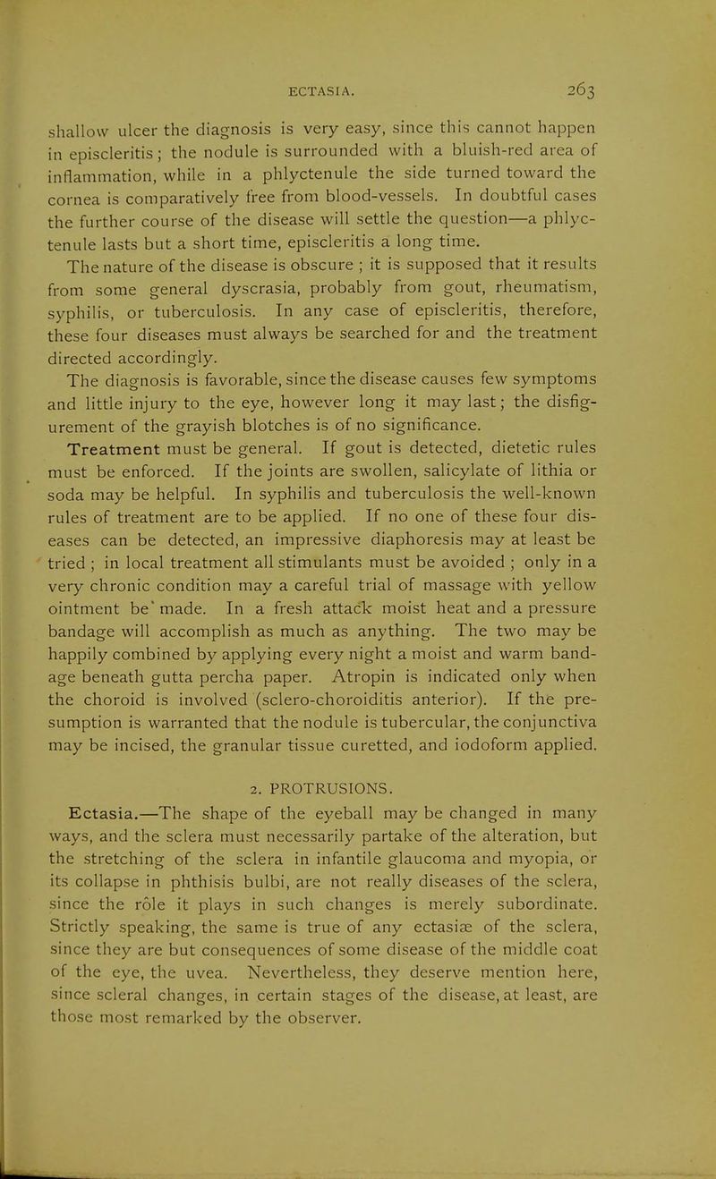 shallow ulcer the diagnosis is very easy, since this cannot happen in episcleritis; the nodule is surrounded with a bluish-red area of inflammation, while in a phlyctenule the side turned toward the cornea is comparatively free from blood-vessels. In doubtful cases the further course of the disease will settle the question—a phlyc- tenule lasts but a short time, episcleritis a long time. The nature of the disease is obscure ; it is supposed that it results from some general dyscrasia, probably from gout, rheumatism, syphilis, or tuberculosis. In any case of episcleritis, therefore, these four diseases must always be searched for and the treatment directed accordingly. The diagnosis is favorable, since the disease causes few symptoms and little injury to the eye, however long it may last; the disfig- urement of the grayish blotches is of no significance. Treatment must be general. If gout is detected, dietetic rules must be enforced. If the joints are swollen, salicylate of lithia or soda may be helpful. In syphilis and tuberculosis the well-known rules of treatment are to be applied. If no one of these four dis- eases can be detected, an impressive diaphoresis may at least be tried ; in local treatment all stimulants must be avoided ; only in a very chronic condition may a careful trial of massage with yellow ointment be' made. In a fresh attack moist heat and a pressure bandage will accomplish as much as anything. The two may be happily combined by applying every night a moist and warm band- age beneath gutta percha paper. Atropin is indicated only when the choroid is involved (sclero-choroiditis anterior). If the pre- sumption is warranted that the nodule is tubercular, the conjunctiva may be incised, the granular tissue curetted, and iodoform applied. 2. PROTRUSIONS. Ectasia.—The shape of the eyeball may be changed in many ways, and the sclera must necessarily partake of the alteration, but the stretching of the sclera in infantile glaucoma and myopia, or its collapse in phthisis bulbi, are not really diseases of the sclera, since the role it plays in such changes is merely subordinate. Strictly speaking, the same is true of any ectasias of the sclera, since they are but consequences of some disease of the middle coat of the eye, the uvea. Nevertheless, they deserve mention here, since scleral changes, in certain stages of the disease, at least, are those most remarked by the observer.