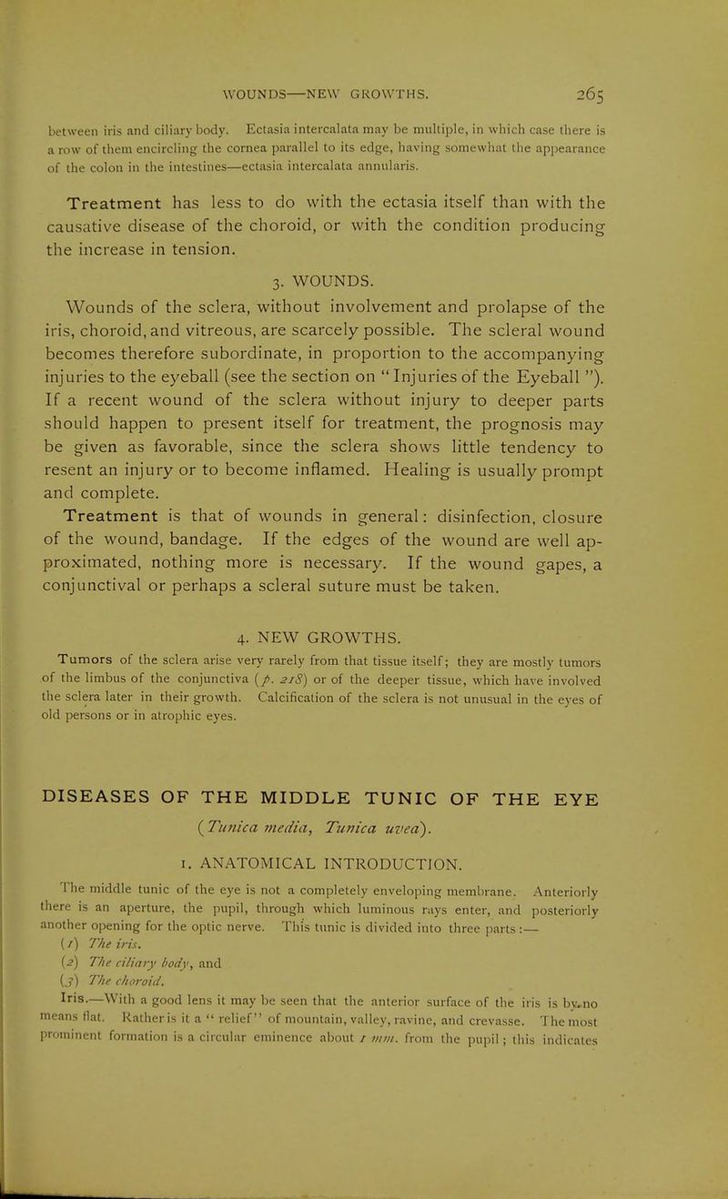 between iris and ciliary body. Ectasia intercalata may be multiple, in which case there is a row of them encircling the cornea parallel to its edge, having somewhat the apjiearaiice of the colon in the intestines—ectasia intercalata annularis. Treatment has less to do with the ectasia itself than with the causative disease of the choroid, or with the condition producing the increase in tension. 3. WOUNDS. Wounds of the sclera, without involvement and prolapse of the iris, choroid, and vitreous, are scarcely possible. The scleral wound becomes therefore subordinate, in proportion to the accompanying injuries to the eyeball (see the section on Injuries of the Eyeball ). If a recent wound of the sclera without injury to deeper parts should happen to present itself for treatment, the prognosis may be given as favorable, since the sclera shows little tendency to resent an injury or to become inflamed. Healing is usually prompt and complete. Treatment is that of wounds in general: disinfection, closure of the wound, bandage. If the edges of the wound are well ap- proximated, nothing more is necessary. If the wound gapes, a conjunctival or perhaps a scleral suture must be taken. 4. NEW GROWTHS. Tumors of the sclera arise very rarely from that tissue itself; they are mostly tumors of the limbus of the conjunctiva (/. 218) or of the deeper tissue, which have involved the sclera later in their growth. Calcification of the sclera is not unusual in the eyes of old persons or in atrophic eyes. DISEASES OF THE MIDDLE TUNIC OF THE EYE {^Timica media, Tunica uvea). I. ANATOMICAL INTRODUCTION. The middle tunic of the eye is not a completely enveloping membrane. Anteriorly there is an aperture, the pupil, through which luminous rays enter, and posteriorly another opening for the optic nerve. This tunic is divided into three parts :— (/) The iris. {2) The ciliary body, and {3) The choroid. Iris.—With a good lens it may be seen that the anterior surface of the iris is bvrno means fiat. Rather is it a relief of mountain, valley, ravine, and crevasse. The most prominent formation is a circular eminence about / )iiin. from the pupil ; this indicates