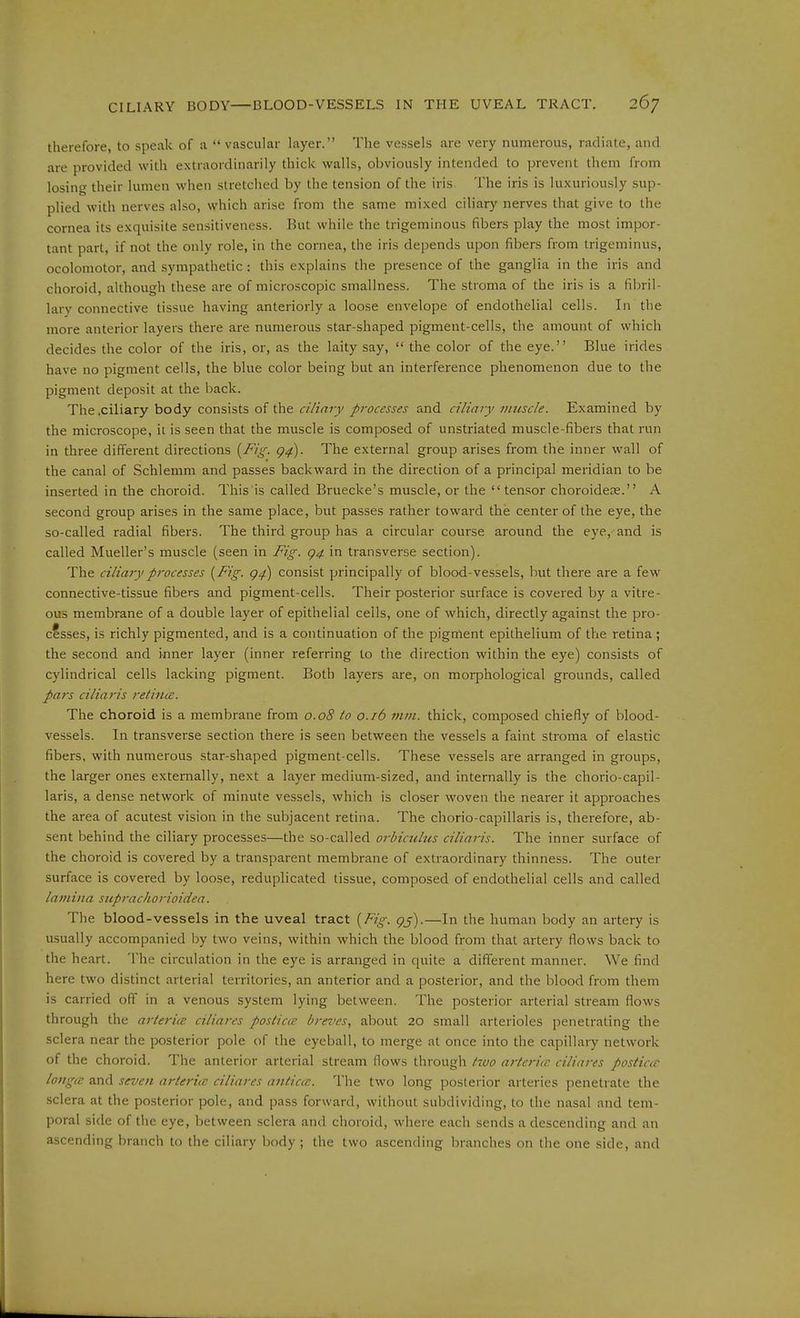 therefore, to speak of a  vascular layer. The vessels are very numerous, radiate, and are provided with extraordinarily thick walls, obviously intended to prevent them from losing their lumen when stretched by the tension of the iris The iris is luxuriously sup- plied with nerves also, which arise from the same mixed ciliary nerves that give to the cornea its exquisite sensitiveness. But while the trigeminous fibers play the most impor- tant part, if not the only role, in the cornea, the iris depends upon fibers from trigeminus, ocolomotor, and sympathetic : this explains the presence of the ganglia in the iris and choroid, although these are of microscopic sniallness. The stroma of the iris is a fibril- lary connective tissue having anteriorly a loose envelope of endothelial cells. In the more anterior layers there are numerous star-shaped pigment-cells, the amount of which decides the color of the iris, or, as the laity say,  the color of the eye. Blue irides have no pigment cells, the blue color being but an interference phenomenon due to the pigment deposit at the back. The .ciliary body consists of the ciliary processes and ciliary vmscle. Examined by the microscope, it is seen that the muscle is composed of unstriated muscle-fibers that run in three different directions {Fig. g^). The external group arises from the inner wall of the canal of Schlemm and passes backward in the direction of a principal meridian to be inserted in the choroid. This is called Bruecke's muscle, or the  tensor choroidece. A second group arises in the same place, but passes rather toward the center of the eye, the so-called radial fibers. The third group has a circular course around the eye, and is called Mueller's muscle (seen in Fig. g4 in transverse section). The ciliary processes {Fig. g^) consist principally of blood-vessels, but there are a few connective-tissue fibers and pigment-cells. Their posterior surface is covered by a vitre- ous membrane of a double layer of epithelial cells, one of which, directly against the pro- cesses, is richly pigmented, and is a continuation of the pigment epithelium of the retina ; the second and inner layer (inner referring to the direction within the eye) consists of cylindrical cells lacking pigment. Both layers are, on morphological grounds, called pais ciliaris retina:. The choroid is a membrane from 0.08 to 0.16 mm. thick, composed chiefly of blood- vessels. In transverse section there is seen between the vessels a faint stroma of elastic fibers, with numerous star-shaped pigment-cells. These vessels are arranged in groups, the larger ones externally, next a layer medium-sized, and internally is the chorio-capil- laris, a dense network of minute vessels, which is closer woven the nearer it approaches the area of acutest vision in the subjacent retina. The chorio-capillaris is, therefore, ab- sent behind the ciliary processes—the so-called orbiculus ciliaris. The inner surface of the choroid is covered by a transparent membrane of extraordinary thinness. The outer surface is covered by loose, reduplicated tissue, composed of endothelial cells and called lamina stiprachorioidea. The blood-vessels in the uveal tract {Fig. gj).—In the human body an artery is usually accompanied by two veins, within which the blood from that artery flows back to the heart. The circulation in the eye is arranged in quite a different manner. We find here two distinct arterial territories, an anterior and a posterior, and the blood from them is carried off in a venous system lying between. The posterior arterial stream flows through the arteries ciliares posticce breves, about 20 small arterioles penetrating the sclera near the posterior pole of the eyeball, to merge at once into the capillary network of the choroid. The anterior arterial stream flows through two arteritc ciliares postiac longcc and seven arteria ciliares antic(C. The two long posterior arteries penetrate the sclera at the posterior pole, and pass forward, without subdividing, to the nasal and tem- poral side of the eye, between sclera and choroid, where each sends a descending and an ascending branch to the ciliary body, the two ascending branches on the one side, and
