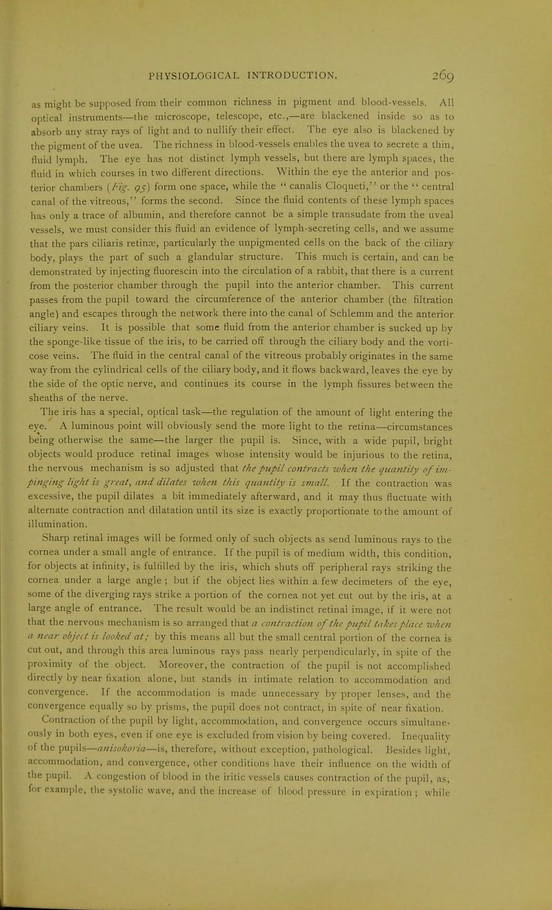 as might be supposed from their common richness in pigment and l^lood-vessels. All optical instruments—the microscope, telescope, etc.,—are blackened inside so as to absorb any stray rays of light and to nullify their effect. The eye also is blackened by the pigment of the uvea. The richness in blood-vessels enaliles the uvea to secrete a thin, fluid lymph. The eye has not distinct lymph vessels, but there are lymph spaces, the fluid in which courses in two different directions. Within the eye the anterior and pos- terior chambers {/'ig. QS) form one space, while the canalis Cloqueti, or the central canal of the vitreous, forms the second. Since the fluid contents of these lymph spaces has only a trace of albumin, and therefore cannot be a simple transudate from the uveal vessels, we must consider this fluid an evidence of lymph-secreting cells, and we assume that the pars ciliaris retinae, particularly the unpigmented cells on the back of the ciliary body, plays the part of such a glandular structure. This much is certain, and can be demonstrated by injecting fluorescin into the circulation of a rabbit, that there is a current from the posterior chamber through the pupil into the anterior chamber. This current passes from the pupil toward the circumference of the anterior chamber (the filtration angle) and escapes through the network there into the canal of Schlemm and the anterior ciliary veins. It is possible that some fluid from the anterior chamber is sucked up by the sponge-like tissue of the iris, to be carried off through the ciliary body and the vorti- cose veins. The fluid in the central canal of the vitreous probably originates in the same way from the cylindrical cells of the ciliary body, and it flows backward, leaves the eye by the side of the optic nerve, and continues its course in the lymph fissures between the sheaths of the nerve. The iris has a special, optical task—the regulation of the amount of light entering the eye. A luminous point will obviously send the more light to the retina—circumstances being otherwise the same—the larger the pupil is. Since, with a wide pupil, bright objects would produce retinal images whose intensity would be injurious to the retina, the nervous mechanism is so adjusted that //le pupil contracts when the quantity of i?n- pinging light is great, and dilates zvhen this quantity is small. If the contraction was excessive, the pupil dilates a bit immediately afterward, and it may thus fluctuate with alternate contraction and dilatation until its size is exactly proportionate to the amount of illumination. Sharp retinal images will be formed only of such objects as send luminous rays to the cornea under a small angle of entrance. If the pupil is of medium width, this condition, for objects at infinity, is fulfilled by the iris, which shuts off peripheral rays striking the cornea under a large angle ; but if the object lies within a few decimeters of the eye, some of the diverging rays strike a portion of the cornea not yet cut out by the iris, at a large angle of entrance. The result would be an indistinct retinal image, if it were not that the nervous mechanism is so arranged that a contraction of the pupil takes place luhen a near object is looked at; by this means all but the small central portion of the cornea is cut out, and through this area luminous rays pass nearly perpendicularly, in spite of the proximity of the object. Moreover, the contraction of the pupil is not accomplished directly by near fixation alone, i)ut stands in intimate relation to accommodation and convergence. If the accommodation is made unnecessary by proper lenses, and the convergence equally so by prisms, the pupil does not contract, in spite of near fixation. Contraction of the pupil by light, accommodation, and convergence occurs simultane- ously in both eyes, even if one eye is excluded from vision by being covered. Inequality of the pupils—anisokoria—is, therefore, without exception, pathological. Besides light, accommodation, and convergence, other conditions have their influence on the width of the pupil. A congestion of blood in the iritic vessels causes contraction of the pupil, as, for example, the systolic wave, and the increase of blood pressure in expiration ; while