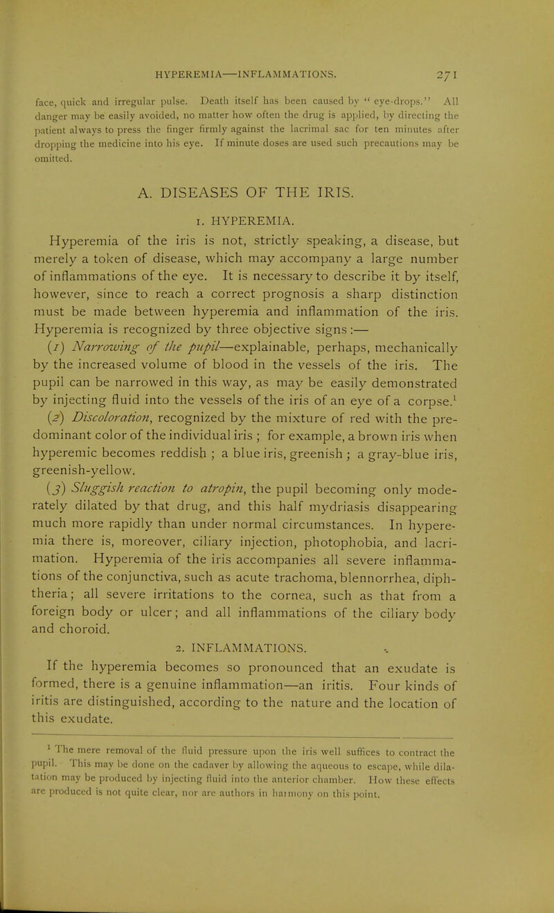 face, quick and irregular pulse. Deatii itself has been caused by  eye-drops. All danger may be easily avoided, no matter how often the drug is applied, by directing the j)atient always to press the finger firmly against the lacrimal sac for ten minutes after dropping the medicine into his eye. If minute doses are used such precautions may be omitted. A. DISEASES OF THE IRIS. I. HYPEREMIA. Hyperemia of the iris is not, strictly speaking, a disease, but merely a token of disease, which may accompany a large number of inflammations of the eye. It is necessary to describe it by itself, however, since to reach a correct prognosis a sharp distinction must be made between hyperemia and inflammation of the iris. Hyperemia is recognized by three objective signs:— (7) Narrowing of the pupil—explainable, perhaps, mechanically by the increased volume of blood in the vessels of the iris. The pupil can be narrowed in this way, as may be easily demonstrated by injecting fluid into the vessels of the iris of an eye of a corpse.^ {2) Discoloration, recognized by the mixture of red with the pre- dominant color of the individual iris ; for example, a brown iris when hyperemic becomes reddish ; a blue iris, greenish ; a gray-blue iris, greenish-yellow. (j) Sluggish reaction to atropin, the pupil becoming only mode- rately dilated by that drug, and this half mydriasis disappearing much more rapidly than under normal circumstances. In hypere- mia there is, moreover, ciliary injection, photophobia, and lacri- mation. Hyperemia of the iris accompanies all severe inflamma- tions of the conjunctiva, such as acute trachoma, blennorrhea, diph- theria; all severe irritations to the cornea, such as that from a foreign body or ulcer; and all inflammations of the ciliary body and choroid. 2. INFLAMMATIONS. If the hyperemia becomes so pronounced that an exudate is formed, there is a genuine inflammation—an iritis. Four kinds of iritis are distinguished, according to the nature and the location of this exudate. ^ The mere removal of the fluid pressure \\\>ow the iris well suffices to contract the pupil. This may Ije done on the cadaver i)y allowing the aqueous to escape, while dila- tation may be produced Ijy injecting fluid into the anterior chamber. How these eflects are produced is not quite clear, nor are authors in haimony on this point.
