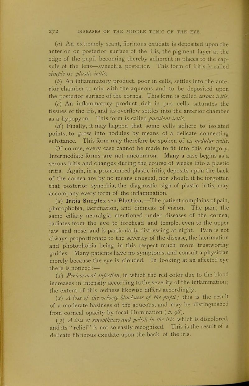 (a) An extremely scant, fibrinous exudate is deposited upon the anterior or posterior surface of the iris, the pigment layer at the edge of the pupil becoming thereby adherent in places to the cap- sule of the lens—synechia posterior. This form of iritis is called simple or plastic iritis. {b) An inflammatory product, poor in cells, settles into the ante- rior chamber to mix with the aqueous and to be deposited upon the posterior surface of the cornea. This form is called serous iritis. (c) An inflammatory product .rich in pus cells saturates the tissues of the iris, and its overflow settles into the anterior chamber as a hypopyon. This form is called purulent iritis. (d) Finally, it may happen that some cells adhere to isolated points, to grow into nodules by means of a delicate connecting substance. This form may therefore be spoken of as nochdar iritis. Of course, every case cannot be made to fit into this category. Intermediate forms are not uncommon. Many a case begins as a serous iritis and changes during the course of weeks into a plastic iritis. Again, in a pronounced plastic iritis, deposits upon the back of the cornea are by no means unusual, nor should it be forgotten that posterior synechia, the diagnostic sign of plastic iritis, may accompany every form of the inflammation. {a) Iritis Simplex seu Plastica.—The patient complains of pain, photophobia, lacrimation, and dimness of vision. The pain, the same ciliary neuralgia mentioned under diseases of the cornea, radiates from the eye to forehead and temple, even to the upper jaw and nose, and is particularly distressing at night. Pain is not always proportionate to the severity of the disease, the lacrimation and photophobia being in this respect much more trustworthy guides. Many patients have no symptoms, and consult a physician merely because the eye is clouded. In looking at an affected eye there is noticed :— (/) Pericoriteal injection, in which the red color due to the blood increases in intensity according to the severity of the inflammation; the extent of this redness likewise differs accordingly. {2) A loss of the velvety blackness of the pupil; this is the result of a moderate haziness of the aqueolis. and may be distinguished from corneal opacity by focal illumination (/>. g8). (j) A loss of smoothness and polish in the iris, which is discolored, and its  relief is not so easily recognized. This is the result of a delicate fibrinous exudate upon the back of the iris.