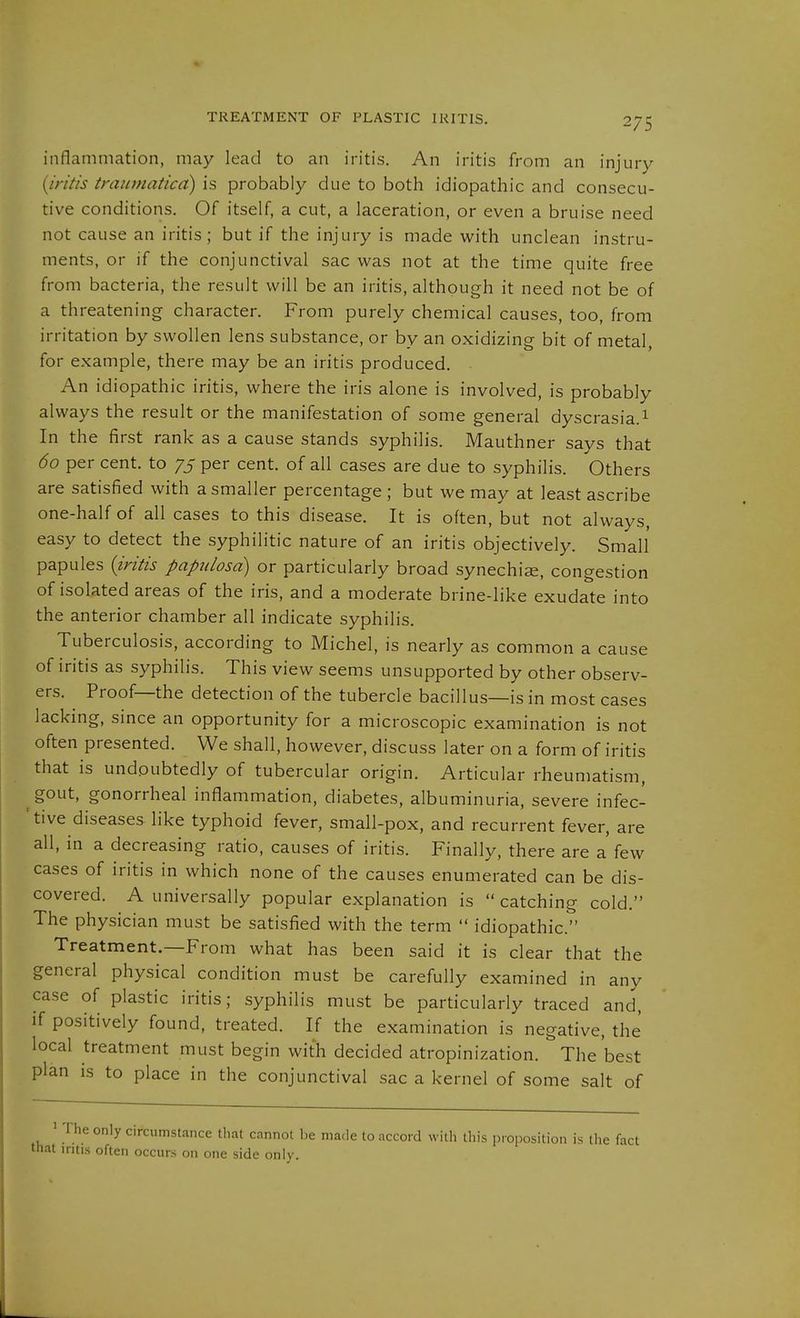 TREATMENT OF PLASTIC IRITIS. inflammation, may lead to an iritis. An iritis from an injury {iritis tramnaticd) is probably due to both idiopathic and consecu- tive conditions. Of itself, a cut, a laceration, or even a bruise need not cause an iritis; but if the injury is made vi'ith unclean instru- ments, or if the conjunctival sac was not at the time quite free from bacteria, the result will be an iritis, although it need not be of a threatening character. From purely chemical causes, too, from irritation by swollen lens substance, or by an oxidizing bit of metal, for example, there may be an iritis produced. An idiopathic iritis, where the iris alone is involved, is probably always the result or the manifestation of some general dyscrasia.^ In the first rank as a cause stands syphilis. Mauthner says that 60 per cent, to 75 per cent, of all cases are due to syphilis. Others are satisfied with a smaller percentage ; but we may at least ascribe one-half of all cases to this disease. It is often, but not always, easy to detect the syphilitic nature of an iritis objectively. Small papules {iritis papulosa) or particularly broad synechiae, congestion of isolated areas of the iris, and a moderate brine-like exudate into the anterior chamber all indicate syphilis. Tuberculosis, according to Michel, is nearly as common a cause of iritis as syphilis. This view seems unsupported by other observ- ers. Proof—the detection of the tubercle bacillus—is in most cases lacking, since an opportunity for a microscopic examination is not often presented. We shall, however, discuss later on a form of iritis that is undoubtedly of tubercular origin. Articular rheumatism, gout, gonorrheal inflammation, diabetes, albuminuria, severe infec- tive diseases like typhoid fever, small-pox, and recurrent fever, are all, in a decreasing ratio, causes of iritis. Finally, there are a few cases of iritis in which none of the causes enumerated can be dis- covered. A universally popular explanation is  catching cold. The physician must be satisfied with the term  idiopathic. Treatment.-From what has been said it is clear that the general physical condition must be carefully examined in any case of plastic iritis; syphilis must be particularly traced and, if positively found, treated. If the examination is negative, the local treatment must begin with decided atropinization. The'best plan is to place in the conjunctival sac a kernel of some salt of ' The only circumstance that cannot be made to accord witli tliis proposition is tlie fact that iritis often occurs on one side only.
