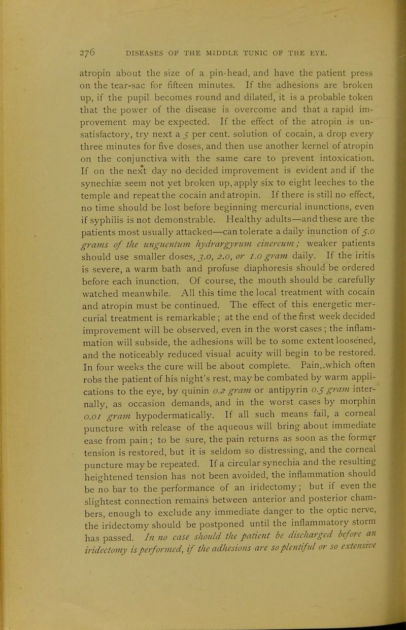 atropin about the size of a pin-head, and have the patient press on the tear-sac for fifteen minutes. If the adhesions are broken up, if the pupil becomes round and dilated, it is a probable token that the power of the disease is overcome and that a rapid im- provement may be expected. If the effect of the atropin is un- satisfactory, try next a 5 per cent, solution of cocain, a drop every three minutes for five doses, and then use another kernel of atropin on the conjunctiva with the same care to prevent intoxication. If on the next day no decided improvement is evident and if the synechiae seem not yet broken up, apply six to eight leeches to the temple and repeat the cocain and atropin. If there is still no effect, no time should be lost before beginning mercurial inunctions, even if syphilis is not demonstrable. Healthy adults—and these are the patients most usually attacked—can tolerate a daily inunction of 5.0 grams of the ungiLcniiim hydrargyrum cinerciim; weaker patients should use smaller doses, j.o, 2.0, or i.o gram daily. If the iritis is severe, a warm bath and profuse diaphoresis should be ordered before each inunction. Of course, the mouth should be carefully watched meanwhile. All this time the local treatment with cocain and atropin must be continued. The effect of this energetic mer- curial treatment is remarkable; at the end of the first week decided improvement will be observed, even in the worst cases ; the inflam- mation will subside, the adhesions will be to some extent loosened, and the noticeably reduced visual acuity will begin to be restored. In four weeks the cure will be about complete. Pain,.which often robs the patient of his night's rest, may be combated by warm appli- cations to the eye, by quinin 0.2 gram or antipyrin 0.5 gram inter- nally, as occasion demands, and in the worst cases by morphin o.oi gram hypodermatically. If all such means fail, a corneal puncture with release of the aqueous will bring about immediate ease from pain; to be sure, the pain returns as soon as the former tension is restored, but it is seldom so distressing, and the corneal puncture may be repeated. If a circular synechia and the resulting heightened tension has not been avoided, the inflammation should be no bar to the performance of an iridectomy; but if even the slightest connection remains between anterior and posterior cham- bers, enough to exclude any immediate danger to the optic nerve, the iridectomy should be postponed until the inflammatory storm has passed. In no case should the patient be discharged before an iridectomy is performed, if the adhesions are so plentiful or so extensive