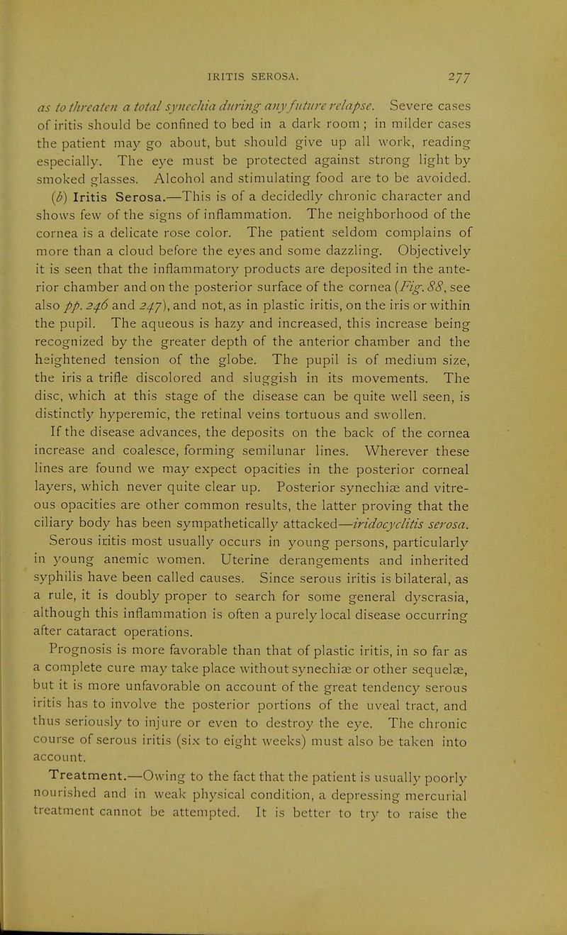 as to threaten a total synechia during any future relapse. Severe cases of iritis should be confined to bed in a dark room; in milder cases the patient may go about, but should give up all work, reading especially. The eye must be protected against strong light by smoked glasses. Alcohol and stimulating food are to be avoided. {b) Iritis Serosa.—This is of a decidedly chronic character and shows few of the signs of inflammation. The neighborhood of the cornea is a delicate rose color. The patient seldom complains of more than a cloud before the eyes and some dazzling. Objectively it is seen that the inflammatory products are deposited in the ante- rior chamber and on the posterior surface of the cornea {Fig. 88, see also 2^6 and 2^7), and not, as in plastic iritis, on the iris or within the pupil. The aqueous is hazy and increased, this increase being recognized by the greater depth of the anterior chamber and the heightened tension of the globe. The pupil is of medium size, the iris a trifle discolored and sluggish in its movements. The disc, which at this stage of the disease can be quite well seen, is distinctly hyperemic, the retinal veins tortuous and swollen. If the disease advances, the deposits on the back of the cornea increase and coalesce, forming semilunar lines. Wherever these lines are found we may expect opacities in the posterior corneal layers, which never quite clear up. Posterior synechiae and vitre- ous opacities are other common results, the latter proving that the ciliary body has been sympatheticallj^ attacked—iridocyclitis serosa. Serous iritis most usually occurs in young persons, particularly in young anemic women. Uterine derangements and inherited syphilis have been called causes. Since serous iritis is bilateral, as a rule, it is doubly proper to search for some general dyscrasia, although this inflammation is often a purely local disease occurring after cataract operations. Prognosis is more favorable than that of plastic iritis, in so far as a complete cure may take place without synechiae or other sequelae, but it is more unfavorable on account of the great tendency serous iritis has to involve the posterior portions of the uveal tract, and thus seriou.sly to injure or even to destroy the eye. The chronic course of serous iritis (six to eight weeks) must also be taken into account. Treatment.—Owing to the fact that the patient is usually poorly nourished and in weak physical condition, a depressing mercurial treatment cannot be attempted. It is better to try to raise the