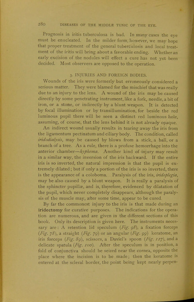 Prognosis in iritis tuberculosa is bad. In many cases the eye must be enucleated. In the milder form, however, we may hope that proper treatment of the general tuberculosis and local treat- ment of the iritis will bring about a favorable ending. Whether an early excision of the nodules will effect a cure has not yet been decided. Most observers are opposed to the operation. 3. INJURIES AND FOREIGN BODIES. Wounds of the iris were formerly but erroneously con.sidered a serious matter. They were blamed for the mischief that was really due to an injury to the lens. A wound of the iris may be caused directly by some penetrating instrument, like a fork, needle, a bit of iron, or a stone, or indirectly by a blunt weapon. It is detected by focal illumination or by transillumination, for beside the red luminous pupil there will be seen a distinct red luminous hole, assuming, of course, that the lens behind it is not already opaque. An indirect wound usually results in tearing away the iris from the ligamentum pectinatum and ciliary body. The condition, called iridodialysis, may be caused by blows from a stick, a ball, or a branch of a tree. As a rule, there is a profuse hemorrhage into the anterior chamber—Jiyplievta. Another kind of injury may result in a similar way, the inversion of the iris backward. If the entire iris is so inverted, the natural impression is that the pupil is ex- tremely dilated ; but if only a portion of the iris is so inverted, there is the appearance of a coloboma. Paralysis of the iris, iridoplegia, may be also caused by a blunt weapon. It is really a paralysis of the sphincter pupillae, and is, therefore, evidenced by dilatation of the pupil, which never completely disappears, although the paraly- sis of the muscle may, after some time, appear to be cured. By far the commonest injury to the iris is that made during an iridectomy for curative purposes. The indications for the opera- tion are numerous, and are given in the different sections of this book. Only its description is given here. The instruments neces- sary are : A retention lid speculum {Fig. p8), a fixation forceps (Fig. jS), a straight {Fig. /p) or an angular [Fig. gg) keratome, an iris forceps {Fig. 8g), scissors, a Daviel's spoon {Fig. I2y), and a delicate spatula {Fig. 100). After the speculum is in position, a fold of conjunctiva should be seized near the cornea, opposite the place where the incision is to be made; then the keratome is entered at the scleral border, the point being kept nearly perpen-