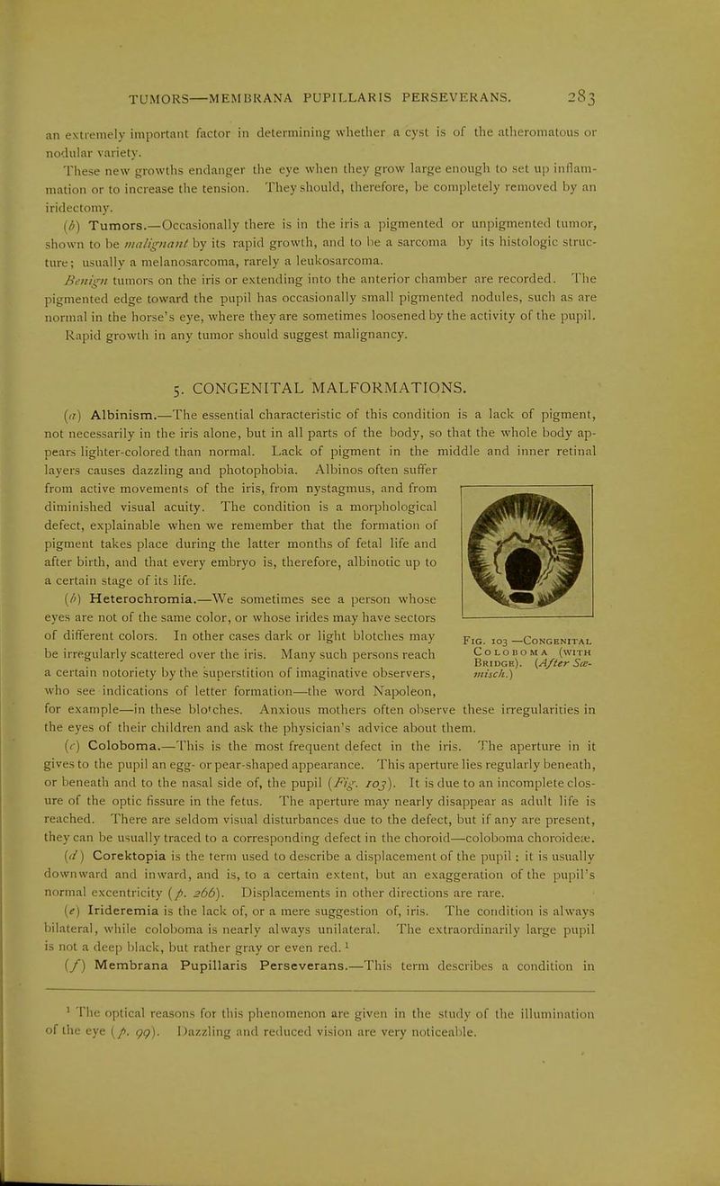 an extremely important factor in determining wlietlier a cyst is of the atlieromatous or nodular variety. These new growths endanger the eye when they grow large enough to set up inllam- mation or to increase the tension. They should, therefore, be completely removed by an iridectomy. (A) Tumors.—Occasionally there is in the iris a pigmented or unpigmented tumor, shown to be malignant by its rapid growth, and to be a sarcoma by its histologic struc- ture ; usually a melanosarcoma, rarely a leukosarcoma. Benign tumors on the iris or extending into the anterior chamber are recorded. The pigmented edge toward the pupil has occasionally small pigmented nodules, such as are normal in the horse's eye, where they are sometimes loosened by the activity of the pupil. Rapid growth in any tumor should suggest malignancy. 5. CONGENITAL MALFORMATIONS. (/)■) Albinism.—The essential characteristic of this condition is a lack of pigment, not necessarily in the iris alone, but in all parts of the body, so that the whole body ap- pears lighter-colored than normal. Lack of pigment in the middle and inner retinal layers causes dazzling and photophobia. Albinos often suffer from active movements of the iris, from nystagmus, and from diminished visual acuity. The condition is a morphological defect, explainable when we remember that the formation of pigment takes place during the latter months of fetal life and after birth, and that every embryo is, therefore, albinotic up to a certain stage of its life. (/') Heterochromia.—We sometimes see a person whose eyes are not of the same color, or whose irides may have sectors of different colors. In other cases dark or light blotches may be irregularly scattered over the iris. Many such persons reach a certain notoriety by the superstition of imaginative observers, who see indications of letter formation—the word Napoleon, for example—in these blotches. Anxious mothers often observe these irregularities in the eyes of their children and ask the physician's advice about them. (c) Coloboma.—This is the most frequent defect in the iris. The aperture in it gives to the pupil an egg- or pear-shaped appearance. This aperture lies regularly beneath, or beneath and to the nasal side of, the pupil (^Fig. loj). It is due to an incomplete clos- ure of the optic fissure in the fetus. The aperture may nearly disappear as adult life is reached. There are seldom visual disturbances due to the defect, but if any are present, they can be usually traced to a corresponding defect in the choroid—coloboma choroidete. {d) Corektopia is the term used to describe a displacement of the pupil: it is usually downward and inward, and is, to a certain extent, but an exaggeration of the pupil's normal excentricity 266). Displacements in other directions are rare. {e) Irideremia is the lack of, or a mere suggestion of, iris. The condition is always bilateral, while coloboma is nearly always unilateral. The extraordinarily large pupil is not a deep black, but rather gray or even red. ^ (/) Membrana Papillaris Perseverans.—This term describes a condition in Fig. 103 —Congenital Coloboma (with Bridge). {After See- vtisch.) ' The optical reasons for this phenomenon are given in the study of the illumination of the eye gg). Dazzling and reduced vision are very noticeable.