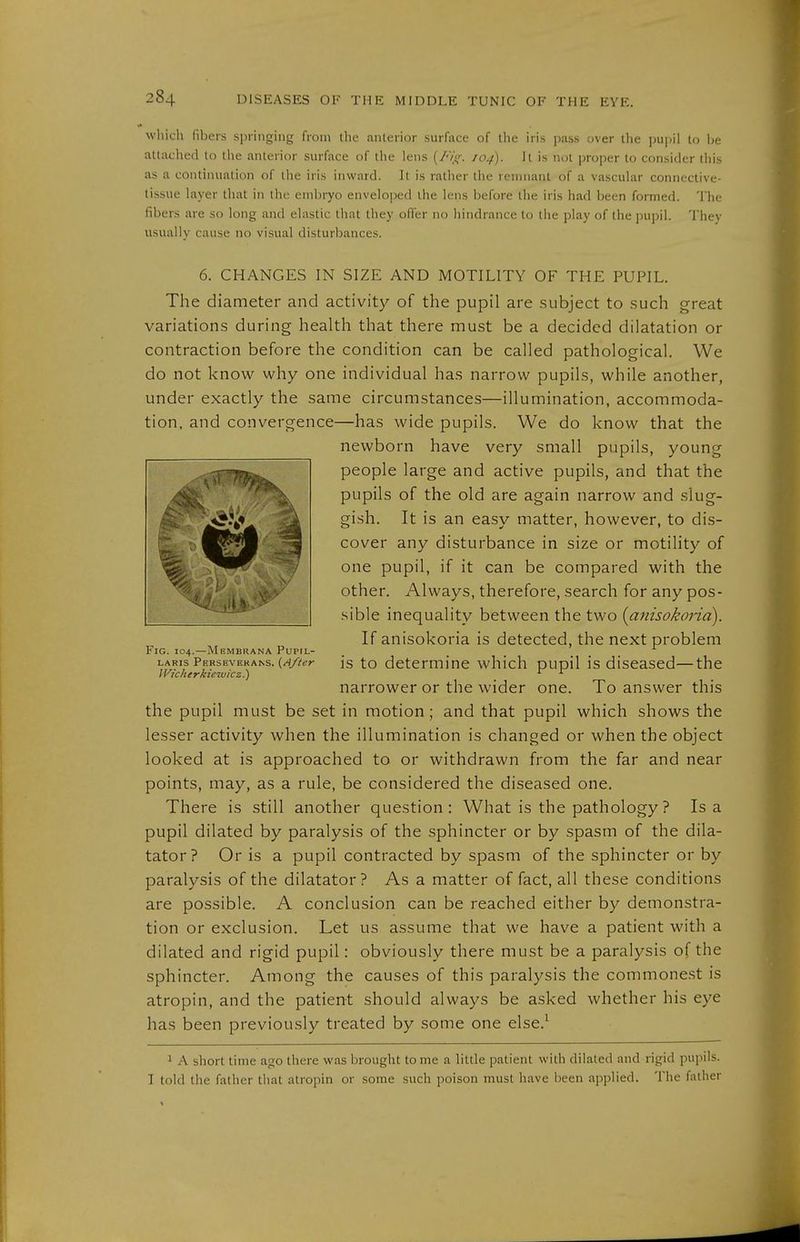 whicli fibers springing from the anterior surface of the iris pass over the pupil to be attacliecl to the anterior surface of the lens {/uX<: /04). It is not proper to consider this as a continuation of the iris inward. It is rather the remnant of a vascular connective- tissue layer that in the embryo enveloped the lens before tlie iris had been formed. The fibers are so long and elastic that they offer no hindrance to the play of the pupil. Thev usually cause no visual disturbances. 6. CHANGES IN SIZE AND MOTILITY OF THE PUPIL. The diameter and activity of the pupil are subject to .such great variations during health that there must be a decided dilatation or contraction before the condition can be called pathological. We do not know why one individual has narrow pupils, while another, under exactly the same circumstances—illumination, accommoda- tion, and convergence—has wide pupils. We do know that the newborn have very small pupils, young people large and active pupils, and that the pupils of the old are again narrow and slug- gish. It is an easy matter, however, to dis- cover any disturbance in size or motility of one pupil, if it can be compared with the other. Always, therefore, search for any pos- -sible inequality between the two (anisokond). If anisokoria is detected, the next problem Fig. 104.—Membrana Pupil- LARis persevekans. to detcrmiue which pupil is diseased—the Wicherkiewicz.) ' ^ narrower or the wider one. To answer this the pupil must be set in motion; and that pupil which shows the lesser activity when the illumination is changed or when the object looked at is approached to or withdrawn from the far and near points, may, as a rule, be considered the diseased one. There is still another question: What is the pathology? Is a pupil dilated by paralysis of the sphincter or by spasm of the dila- tator? Or is a pupil contracted by spasm of the sphincter or by paralysis of the dilatator? As a matter of fact, all these conditions are possible. A conclusion can be reached either by demonstra- tion or exclusion. Let us assume that we have a patient with a dilated and rigid pupil: obviously there must be a paralysis of the sphincter. Among the causes of this paralysis the commonest is atropin, and the patient should always be asked whether his eye has been previously treated by some one else.^ 1 A short time ago there was brought tome a little patient with dilated and rigid pupils. I told the father that atropin or some such poison must have been applied. The father