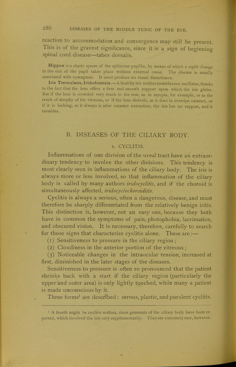reaction to accommodation and convergence may still be present. This is of the gravest significance, since it is a sign of beginning spinal cord disease—tabes dorsalis. Hippus is a clonic spasm of the sphincter pupilire, by means of which a rapid change in the size of the pupil takes place without external cause. The disease is usually associated with nystagmus. It need produce no visual disturbance. Iris Tremulans, Iridodonesis.—A healthy iris neither trembles nor o.scillates, thanks to the fact that the lens offers a lirm and smooth support upon which the iris glides. But if the lens is crowded very much to the rear, as in myopia, for example, or as the result of atrophy of the vitreous, or if the lens shrivels, as it does in overripe cataract, or if it is lacking, as it always is after cataract extraction, the iris has no support, and it trembles. B. DISEASES OF THE CILIARY BODY. I. CYCLITIS. Inflammations of one division of the uveal tract have an extraor- dinary tendency to involve the other divisions. This tendency is most clearly seen in inflammations of the ciliary body. The iris is always more or less involved, so that inflammation of the ciliary body is called by many authors iridocyclitis, and if the choroid is simultaneously affected, iridocyclochoroiditis. Cyclitis is always a serious, often a dangerous, disease, and must therefore be sharply differentiated from the relatively benign iritis. This distinction is, however, not an easy one, because they both have in common the symptoms of pain, photophobia, lacrimation, and obscured vision. It is necessary, therefore, carefully to search for those signs that characterize cyclitis alone. These are:— (1) Sensitiveness to pressure in the ciliary region ; (2) Cloudiness in the anterior portion of the vitreous ; (3) Noticeable changes in the intraocular tension, increased at first, diininished in the later stages of the diseases. Sensitiveness to pressure is often so pronounced that the patient shrinks back with a start if the ciliary region (particularly the upper and outer area) is only lightly touched, while many a jDatient is made unconscious by it. Three forms^ are described : serous, plastic, and purulent cyclitis. ^ A fourth might be cyclitis nodosa, since gummata of the ciliary body have been re- ported, which involved the iris only supplementarily. They are extremely rare, however.