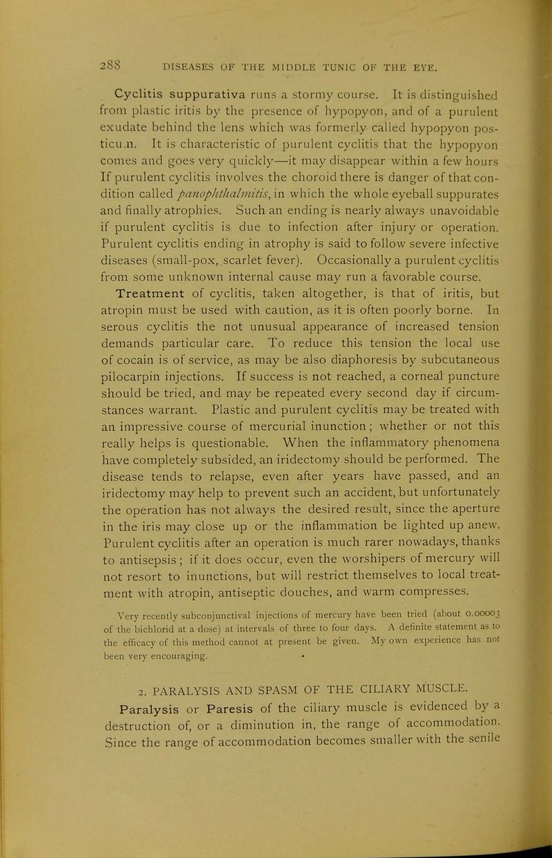 Cyclitis suppurativa runs a stormy course. It is distinguished from plastic iritis by the presence of hypopyon, and of a purulent exudate behind the lens which was formerly called hypopyon pos- ticu.n. It is characteristic of purulent cyclitis that the hypopyon comes and goes very quickly—it may disappear within a few hours If purulent cyclitis involves the choroid there is danger of that con- dition called panophthalmitis, in which the whole eyeball suppurates and finally atrophies. Such an ending is nearly always unavoidable if purulent cyclitis is due to infection after injury or operation. Purulent cyclitis ending in atrophy is said to follow severe infective diseases (small-pox, scarlet fever). Occasionally a purulent cyclitis from some unknown internal cause may run a favorable course. Treatment of cyclitis, taken altogether, is that of iritis, but atropin must be used with caution, as it is often poorly borne. In serous cyclitis the not unusual appearance of increased tension demands particular care. To reduce this tension the local use of Cocain is of service, as may be also diaphoresis by subcutaneous Pilocarpin injections. If success is not reached, a corneal puncture should be tried, and may be repeated every second day if circum- stances warrant. Plastic and purulent cyclitis may be treated with an impressive course of mercurial inunction ; whether or not this really helps is questionable. When the inflammatory phenomena have completely subsided, an iridectomy should be performed. The disease tends to relapse, even after years have passed, and an iridectomy may help to prevent such an accident, but unfortunately the operation has not always the desired result, since the aperture in the iris may close up or the inflammation be lighted up anew. Purulent cyclitis after an operation is much rarer nowadays, thanks to antisepsis ; if it does oCcur, even the worshipers of mercury will not resort to inunctions, but will restrict themselves to local treat- ment with atropin, antiseptic douches, and warm compresses. Very recently subconjunctival injections of mercury have been tried (about 0.00003 of the biclilorid at a dose) at intervals of three to four days. A definite statement as to the efficacy of this method cannot at present be given. My own experience has not been very encouraging. 2. PARALYSIS AND SPASM OF THE CILIARY MUSCLE. Paralysis or Paresis of the ciliary muscle is evidenced by a destruction of, or a diminution in, the range of accommodation. Since the range of accommodation becomes smaller with the senile