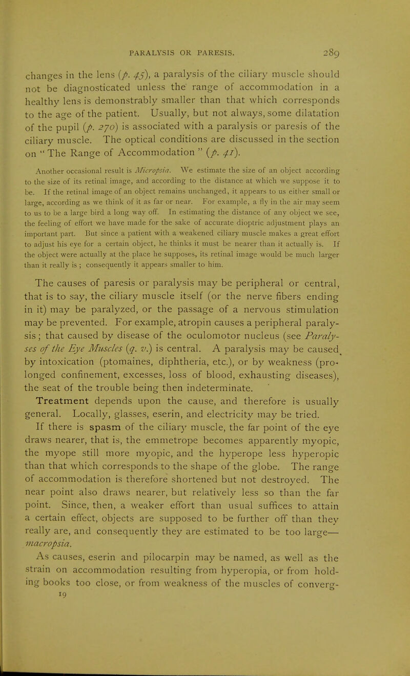 changes in the lens {p. 4j), a paralysis of the ciliary muscle should not be diagnosticated unless the range of accommodation in a healthy lens is demonstrably smaller than that which corresponds to the age of the patient. Usually, but not always, some dilatation of the pupil {p. 2^0) is associated with a paralysis or paresis of the ciliary muscle. The optical conditions are discussed in the section on  The Range of Accommodation  {p. 4.1). Another occasional result is Micropsia. We estimate the size of an object according to the size of its retinal image, and according to the distance at which we suppose it to be. If the retinal image of an object remains unchanged, it appears to us either small or large, according as we think of it as far or near. For example, a fly in the air may seem to us to be a large bird a long way off. In estimating the distance of any object we see, the feeling of effort we have made for the sake of accurate dioptric adjustment plays an important part. But since a patient with a weakened ciliary muscle makes a great effort to adjust his eye for a certain object, he thinks it must be nearer than it actually is. If the object were actually at the place he supposes, its retinal image would be much larger than it really is ; consequently it appears smaller to him. The causes of paresis or paralysis may be peripheral or central, that is to say, the ciliary muscle itself (or the nerve fibers ending in it) may be paralyzed, or the passage of a nervous stimulation may be prevented. For example, atropin causes a peripheral paraly- sis ; that caused by disease of the oculomotor nucleus (see Paraly- ses of the Eye Muscles [q. v.) is central. A paralysis may be caused^ by intoxication (ptomaines, diphtheria, etc.), or by weakness (pro- longed confinement, excesses, loss of blood, exhausting diseases), the seat of the trouble being then indeterminate. Treatment depends upon the cause, and therefore is usually general. Locally, glasses, eserin, and electricity rnay be tried. If there is spasm of the ciliary muscle, the far point of the eye draws nearer, that is, the emmetrope becomes apparently myopic, the myope still more myopic, and the hyperope less hyperopic than that which corresponds to the shape of the globe. The range of accommodation is therefore shortened but not destroyed. The near point also draws nearer, but relatively less so than the far point. Since, then, a weaker effort than usual sufifices to attain a certain effect, objects are supposed to be further off than they really are, and consequently they are estimated to be too large— macropsia. As causes, eserin and pilocarpin may be named, as well as the strain on accommodation resulting from hyperopia, or from hold- ing books too close, or from weakness of the muscles of converg- 19
