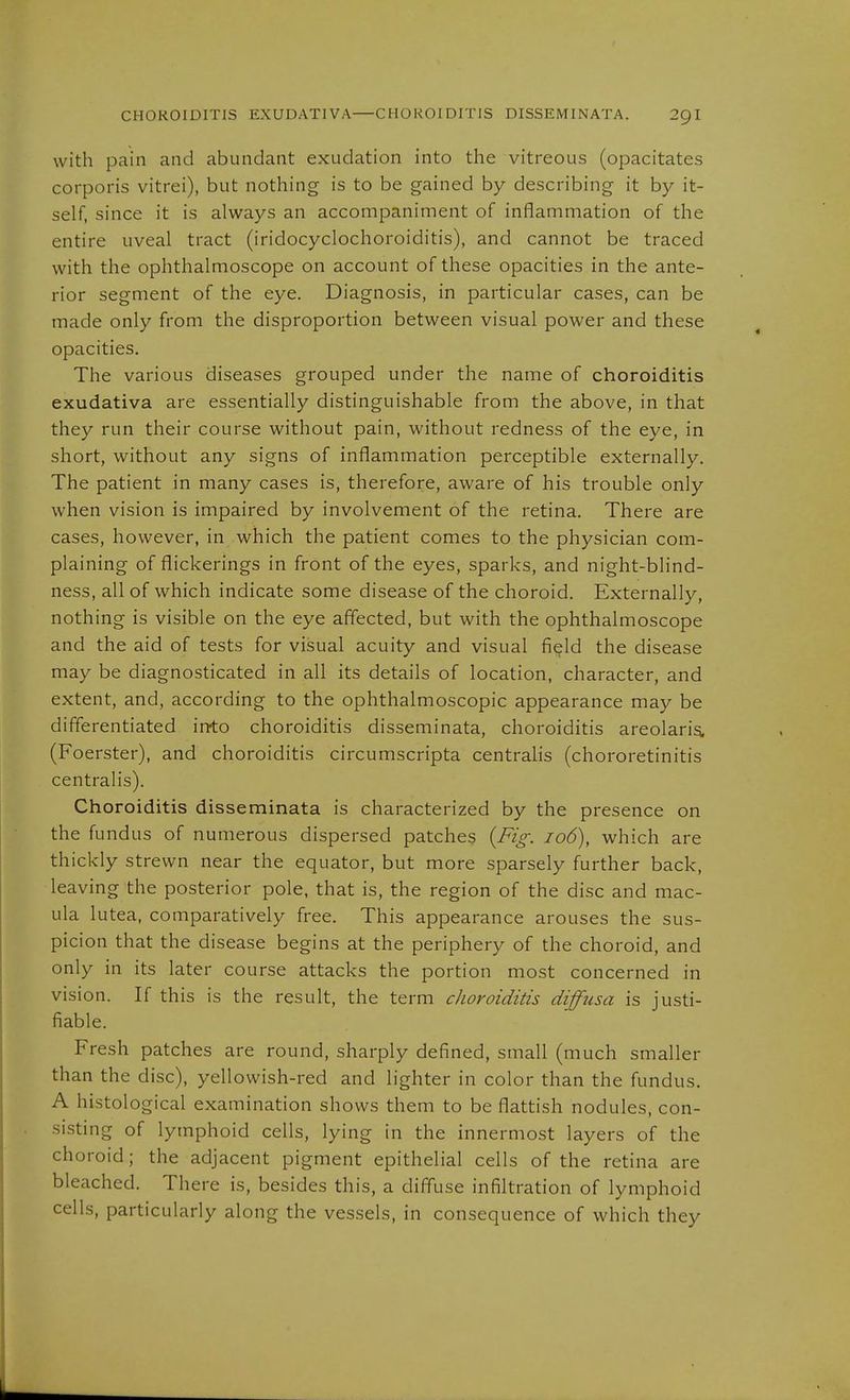 CHOROIDITIS EXUDATIVA—CHOROIDITIS DISSEMINATA. 2gi with pain and abundant exudation into the vitreous (opacitates corporis vitrei), but nothing is to be gained by describing it by it- self, since it is always an accompaniment of inflammation of the entire uveal tract (iridocyclochoroiditis), and cannot be traced with the ophthalmoscope on account of these opacities in the ante- rior segment of the eye. Diagnosis, in particular cases, can be made only from the disproportion between visual power and these opacities. The various diseases grouped under the name of choroiditis exudativa are essentially distinguishable from the above, in that they run their course without pain, without redness of the eye, in short, without any signs of inflammation perceptible externally. The patient in many cases is, therefore, aware of his trouble only when vision is impaired by involvement of the retina. There are cases, however, in which the patient comes to the physician com- plaining of flickerings in front of the eyes, sparks, and night-blind- ness, all of which indicate some disease of the choroid. Externally, nothing is visible on the eye affected, but with the ophthalmoscope and the aid of tests for visual acuity and visual field the disease may be diagnosticated in all its details of location, character, and extent, and, according to the ophthalmoscopic appearance may be differentiated irrto choroiditis disseminata, choroiditis areolaris. (Foerster), and choroiditis circumscripta centralis (chororetinitis centralis). Choroiditis disseminata is characterized by the presence on the fundus of numerous dispersed patches (Fi^: io6), which are thickly strewn near the equator, but more sparsely further back, leaving the posterior pole, that is, the region of the disc and mac- ula lutea, comparatively free. This appearance arouses the sus- picion that the disease begins at the periphery of the choroid, and only in its later course attacks the portion most concerned in vision. If this is the result, the term choroiditis diffusa is justi- fiable. Fresh patches are round, sharply defined, small (much smaller than the disc), yellowish-red and lighter in color than the fundus, A histological examination shows them to be flattish nodules, con- sisting of lymphoid cells, lying in the innermost layers of the choroid; the adjacent pigment epithelial cells of the retina are bleached. There is, besides this, a diff'use infiltration of lymphoid cells, particularly along the vessels, in consequence of which they
