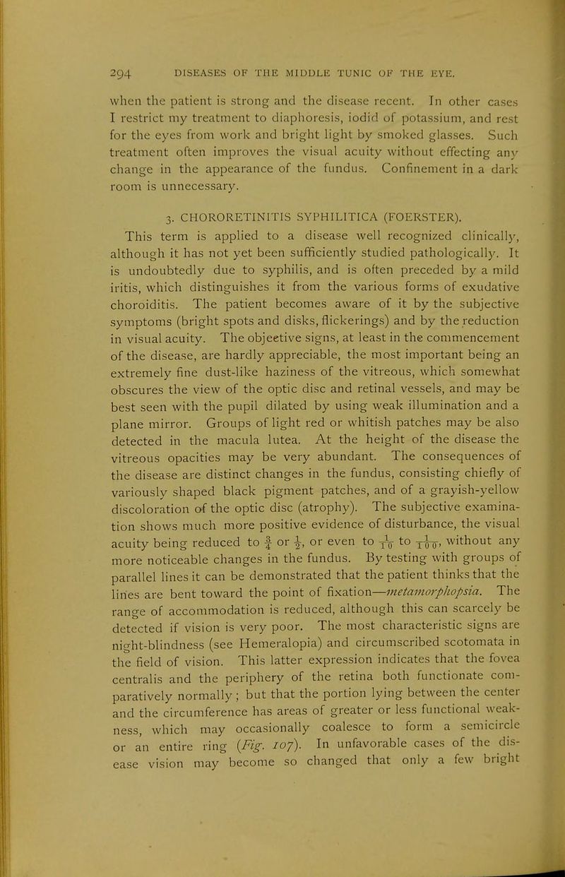 when the patient is strong and the disease recent. In other cases I restrict my treatment to diaphoresis, iodid of potassium, and rest for the eyes from work and bright light by smoked glasses. Such treatment often improves the visual acuity without effecting any change in the appearance of the fundus. Confinement in a dark room is unnecessary. 3. CHORORETINITIS SYPHILITICA (FOERSTER). This term is applied to a disease well recognized clinically, although it has not yet been sufficiently studied pathologically. It is undoubtedly due to syphilis, and is often preceded by a mild iritis, which distinguishes it from the various forms of exudative choroiditis. The patient becomes aware of it by the subjective symptoms (bright spots and disks, flickerings) and by the reduction in visual acuity. The objective signs, at least in the commencement of the disease, are hardly appreciable, the most important being an extremely fine dust-like haziness of the vitreous, which somewhat obscures the view of the optic disc and retinal vessels, and may be best seen with the pupil dilated by using weak illumination and a plane mirror. Groups of light red or whitish patches may be also detected in the macula lutea. At the height of the disease the vitreous opacities may be very abundant. The consequences of the disease are distinct changes in the fundus, consisting chiefly of variously shaped black pigment patches, and of a grayish-yellow discoloration of the optic disc (atrophy). The subjective examina- tion shows much more positive evidence of disturbance, the visual acuity being reduced to | or 1, or even to yV to -jwo' without any more noticeable changes in the fundus. By testing with groups of parallel lines it can be demonstrated that the patient thinks that the lines are bent toward the point of fixation—metamorpliopsia. The rano-e of accommodation is reduced, although this can scarcely be detected if vision is very poor. The most characteristic signs are night-blindness (see Hemeralopia) and circumscribed scotomata in the field of vision. This latter expression indicates that the fovea centralis and the periphery of the retina both functionate com- paratively normally ; but that the portion lying between the center and the circumference has areas of greater or less functional weak- ness, which may occasionally coalesce to form a semicircle or an entire ring {Fig. 107). In unfavorable cases of the dis- ease vision may become so changed that only a few bright