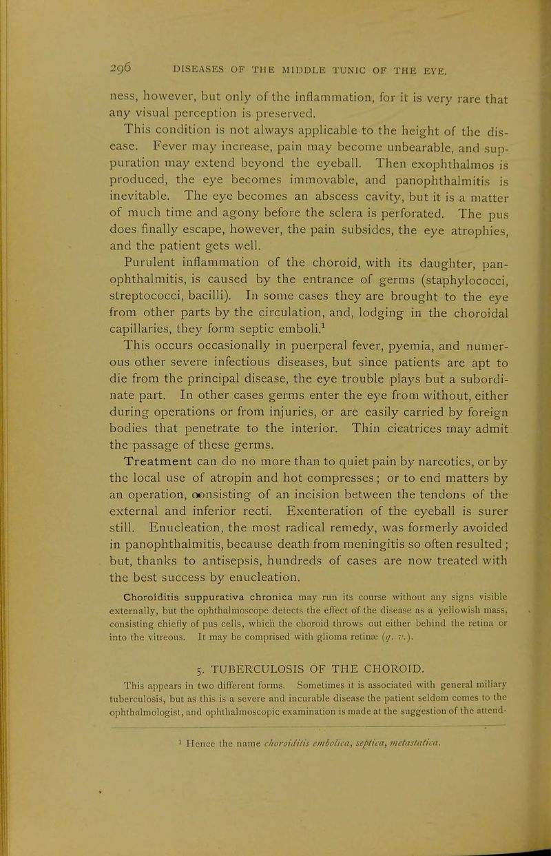 ness, however, but only of the inflammation, for it is very rare that any visual perception is preserved. This condition is not always applicable to the height of the dis- ease. Fever may increase, pain may become unbearable, and sup- puration may extend beyond the eyeball. Then exophthalmos is produced, the eye becomes immovable, and panophthalmitis is inevitable. The eye becomes an abscess cavity, but it is a matter of much time and agony before the sclera is perforated. The pus does finally escape, however, the pain subsides, the eye atrophies, and the patient gets well. Purulent inflammation of the choroid, with its daughter, pan- ophthalmitis, is caused by the entrance of germs (staphylococci, streptococci, bacilli). In some cases they are brought to the eye from other parts by the circulation, and, lodging in the choroidal capillaries, they form septic emboli.-^ This occurs occasionally in puerperal fever, pyemia, and numer- ous other severe infectious diseases, but since patients are apt to die from the principal disease, the eye trouble plays but a subordi- nate part. In other cases germs enter the eye from without, either during operations or from injuries, or are easily carried by foreign bodies that penetrate to the interior. Thin cicatrices may admit the passage of these germs. Treatment can do no more than to quiet pain by narcotics, or by the local use of atropin and hot compresses; or to end matters by an operation, oonsisting of an incision between the tendons of the external and inferior recti. Exenteration of the eyeball is surer still. Enucleation, the most radical remedy, was formerly avoided in panophthalmitis, because death from meningitis so often resulted ; but, thanks to antisepsis, hundreds of cases are now treated with the best success by enucleation. Choroiditis suppurativa chronica may run its course without any signs visible externally, but the ophthalmoscope detects the effect of the disease as a yellowish mass, consisting chiefly of pus cells, which the choroid throws out either behind the retina or into the vitreous. It may be comprised with glioma relince [ij. ?'.). 5. TUBERCULOSIS OF THE CHOROID. This appears in two different forms. Sometimes it is associated with general miliary tuberculosis, but as this is a severe and incurable disease the patient seldom comes to the ophthalmologist, and ophthalmoscopic examination is made at the suggestion of the attend- 1 Hence the name choroidilis emboliia, septica, inetastal'ua.