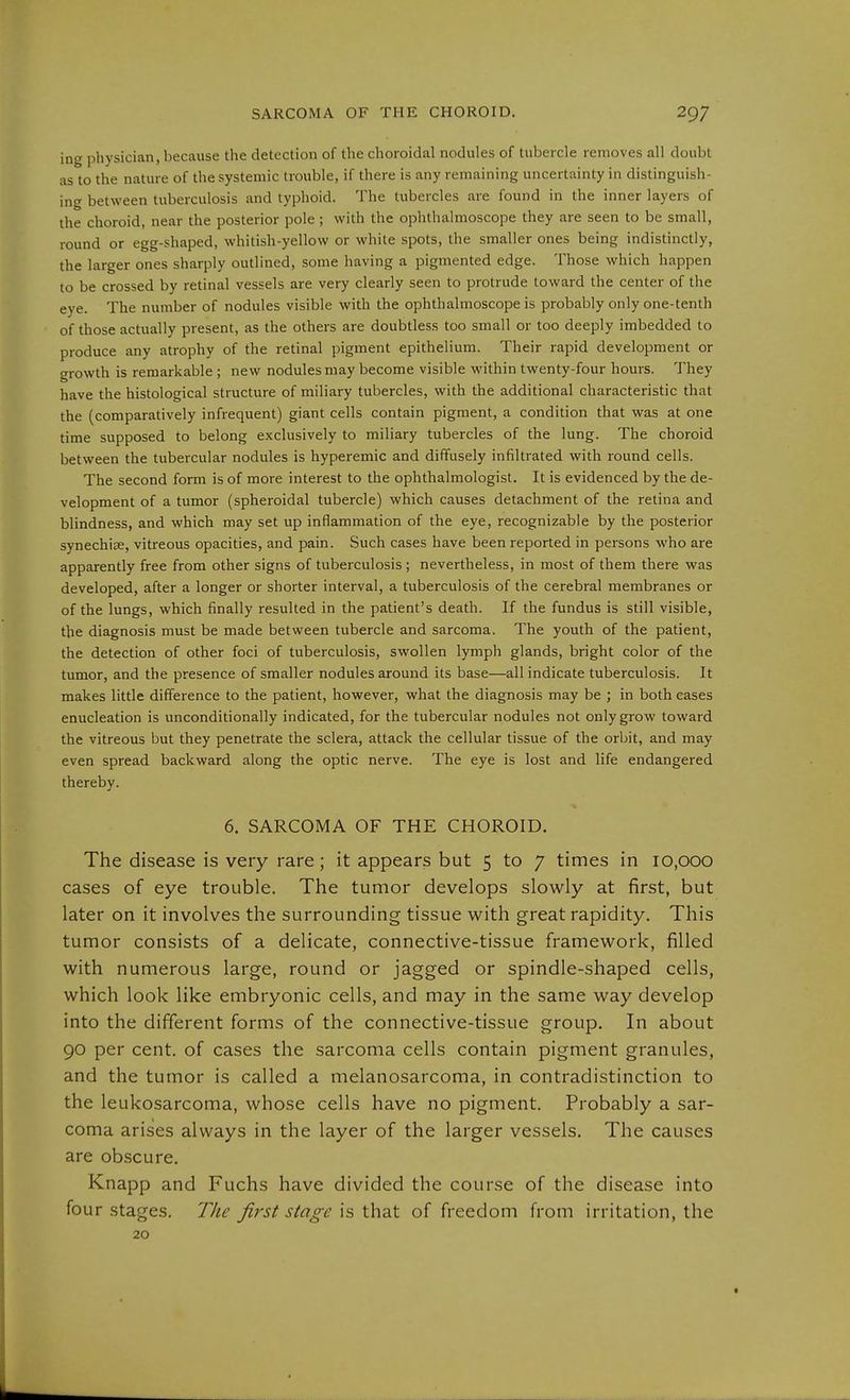 in physician, because the detection of the choroidal nodules of tubercle removes all doubt as to the nature of the systemic trouble, if there is any remaining uncertainty in distinguish- [no between tuberculosis and typhoid. The tubercles are found in the inner layers of the choroid, near the posterior pole ; with the ophthalmoscope they are seen to be small, round or egg-shaped, whitish-yellow or white spots, the smaller ones being indistinctly, the larger ones sharply outlined, some having a pigmented edge. Those which happen to be crossed by retinal vessels are very clearly seen to protrude toward the center of the eye. The number of nodules visible with the ophthalmoscope is probably only one-tenth of those actually present, as the others are doubtless too small or too deeply imbedded to produce any atrophy of the retinal pigment epithelium. Their rapid development or growth is remarkable; new nodules may become visible within twenty-four hours. They have the histological structure of miliary tubercles, with the additional characteristic that the (comparatively infrequent) giant cells contain pigment, a condition that was at one time supposed to belong exclusively to miliary tubercles of the lung. The choroid between the tubercular nodules is hyperemic and diffusely infiltrated with round cells. The second form is of more interest to the ophthalmologist. It is evidenced by the de- velopment of a tumor (spheroidal tubercle) which causes detachment of the retina and blindness, and which may set up inflammation of the eye, recognizable by the posterior synechice, vitreous opacities, and pain. Such cases have been reported in persons who are apparently free from other signs of tuberculosis; nevertheless, in most of them there was developed, after a longer or shorter interval, a tuberculosis of the cerebral membranes or of the lungs, which finally resulted in the patient's death. If the fundus is still visible, the diagnosis must be made between tubercle and sarcoma. The youth of the patient, the detection of other foci of tuberculosis, swollen lymph glands, bright color of the tumor, and the presence of smaller nodules around its base—all indicate tuberculosis. It makes little difference to the patient, however, what the diagnosis may be ; in both cases enucleation is unconditionally indicated, for the tubercular nodules not only grow toward the vitreous but they penetrate the sclera, attack the cellular tissue of the orbit, and may even spread backward along the optic nerve. The eye is lost and life endangered thereby. 6. SARCOMA OF THE CHOROID. The disease is very rare; it appears but 5 to 7 times in 10,000 cases of eye trouble. The tumor develops slowly at first, but later on it involves the surrounding tissue with great rapidity. This tumor consists of a delicate, connective-tissue framework, filled with numerous large, round or jagged or spindle-shaped cells, which look like embryonic cells, and may in the same way develop into the different forms of the connective-tissue group. In about 90 per cent, of cases the sarcoma cells contain pigment granules, and the tumor is called a melanosarcoma, in contradistinction to the leukosarcoma, whose cells have no pigment. Probably a sar- coma arises always in the layer of the larger vessels. The causes are obscure. Knapp and Fuchs have divided the course of the disease into four stages. The first stage is that of freedom from irritation, the 20