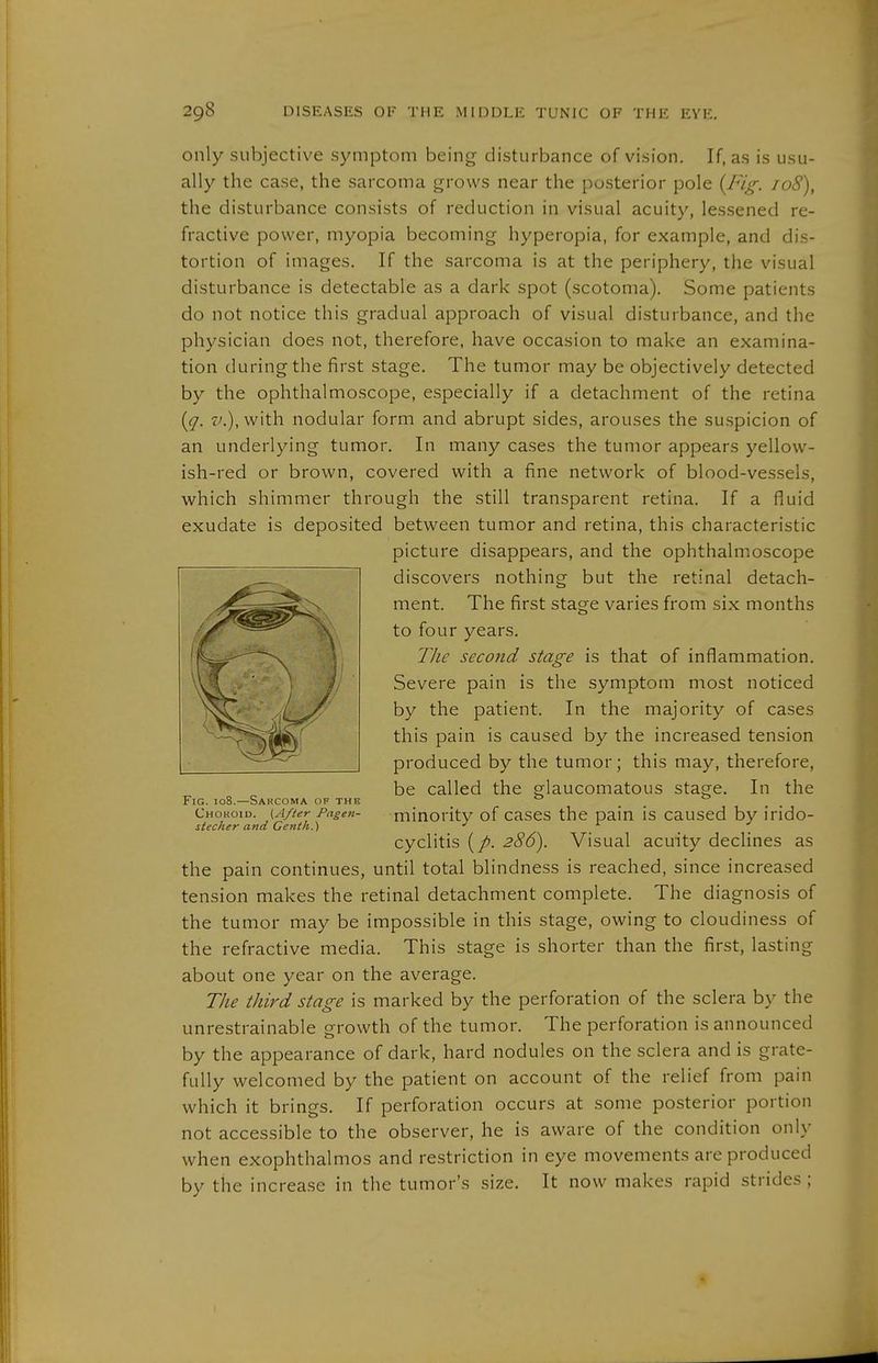 only subjective symptom being disturbance of vision. If, as is usu- ally the case, the sarcoma grows near the posterior pole {Ing. 108), the disturbance consists of reduction in visual acuity, lessened re- fractive power, myopia becoming hyperopia, for example, and dis- tortion of images. If the sarcoma is at the periphery, the visual disturbance is detectable as a dark spot (scotoma). Some patients do not notice this gradual approach of visual disturbance, and the physician does not, therefore, have occasion to make an examina- tion during the first stage. The tumor may be objectively detected by the ophthalmoscope, especially if a detachment of the retina {q. •t'.),with nodular form and abrupt sides, arouses the suspicion of an underlying tumor. In many cases the tumor appears yellow- ish-red or brown, covered with a fine network of blood-vessels, which shimmer through the still transparent retina. If a fluid exudate is deposited between tumor and retina, this characteristic picture disappears, and the ophthahr.oscope discovers nothing but the retinal detach- ment. The first stage varies from six months to four years. The second stage is that of inflammation. Severe pain is the symptom most noticed by the patient. In the majority of cases this pain is caused by the increased tension produced by the tumor; this may, therefore, be called the glaucomatous stage. In the Fig. 108.—Sarcoma of the _ Chohoio. (After Pagen- minoritv of cascs the pain is caused by irido- stec/ier and Centn.) •' '■ _ cyclitis 286). Visual acuity declines as the pain continues, until total blindness is reached, since increased tension makes the retinal detachment complete. The diagnosis of the tumor may be impossible in this stage, owing to cloudiness of the refractive media. This stage is shorter than the first, lasting about one year on the average. The third stage is marked by the perforation of the sclera by the unrestrainable growth of the tumor. The perforation is announced by the appearance of dark, hard nodules on the sclera and is grate- fully welcomed by the patient on account of the relief from pain which it brings. If perforation occurs at some posterior portion not accessible to the observer, he is aware of the condition only when exophthalmos and restriction in eye movements are produced by the increase in the tumor's size. It now makes rapid strides; I