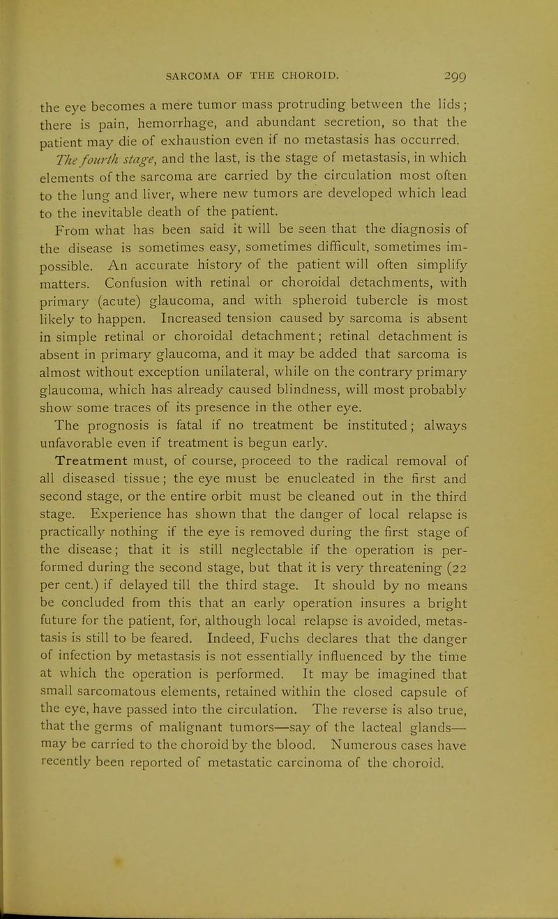 the eye becomes a mere tumor mass protruding between the lids; there is pain, hemorrhage, and abundant secretion, so that the patient may die of exhaustion even if no metastasis has occurred. The fourth stage, and the last, is the stage of metastasis, in which elements of the sarcoma are carried by the circulation most often to the lung and liver, where new tumors are developed which lead to the inevitable death of the patient. From what has been said it will be seen that the diagnosis of the disease is sometimes easy, sometimes difficult, sometimes im- possible. An accurate history of the patient will often simplify matters. Confusion with retinal or choroidal detachments, with primary (acute) glaucoma, and with spheroid tubercle is most likely to happen. Increased tension caused by sarcoma is absent in simple retinal or choroidal detachment; retinal detachment is absent in primary glaucoma, and it may be added that sarcoma is almost without exception unilateral, while on the contrary primary glaucoma, which has already caused blindness, will most probably show some traces of its presence in the other eye. The prognosis is fatal if no treatment be instituted; always unfavorable even if treatment is begun early. Treatment must, of course, proceed to the radical removal of all diseased tissue; the eye must be enucleated in the first and second stage, or the entire orbit must be cleaned out in the third stage. Experience has shown that the danger of local relapse is practically nothing if the eye is removed during the first stage of the disease; that it is still neglectable if the operation is per- formed during the second stage, but that it is very threatening (22 per cent.) if delayed till the third stage. It should by no means be concluded from this that an early operation insures a bright future for the patient, for, although local relapse is avoided, metas- tasis is still to be feared. Indeed, Fuchs declares that the danger of infection by metastasis is not essentially influenced by the time at which the operation is performed. It may be imagined that small sarcomatous elements, retained within the closed capsule of the eye, have passed into the circulation. The reverse is also true, that the germs of malignant tumors—say of the lacteal glands— may be carried to the choroid by the blood. Numerous cases have recently been reported of metastatic carcinoma of the choroid.