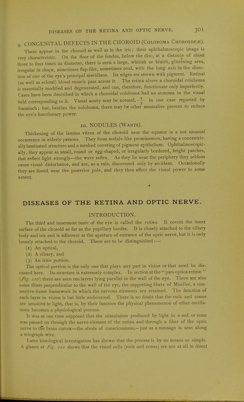 9. CONGENITAL DEFECTS IN THE CHOROID (Colohoma Choroide^e). These appear in the choroid as well as in the iris; their ophthalmoscopic image is very characteristic. On the floor of the fundus, below the disc, at a distance of about three to four times its diameter, there is seen a large, whitish or bluish, glistening area, irregular in shape, sometimes flap-like, sometimes oval, with the long axis in the direc- tion^of one of the eye's principal meridians. Its edges are strewn with pigment. Retinal (as well as scleral) blood-vessels pass across it. The retina above a choroidal coloboma is essentially modified and degenerated, and can, therefore, functionate only imperfectly. Cases have been described in which a choroidal coloboma had no scotoma in the visual field corresponding to it. Visual acuity may be normal, - in one case reported by Saemisch; but, besides the coloboma, there may be other anomalies present to reduce the eye's functionary power. 10. NODULES (Warts). Thickening of the lamina vitrea of the choroid near the equator is a not unusual occurrence in elderly persons. They form nodule-like prominences, having a concentric- ally laminated structure and a meshed covering of pigment epithelium. Ophthalmoscopic- ally, they appear as small, round or egg-shaped, or irregularly bordered, bright patches, that reflect light strongly—the wavy reflex. As they lie near the periphery they seldom cause visual disturbance, and are, as a rule, discovered only by accident. Occasionally they are found near the posterior pole, and they then affect the visual power to some extent. DISEASES OF THE RETINA AND OPTIC NERVE. INTRODUCTION. The third and innermost tunic of the eye is called the retina. It covers the inner surface of the choroid as far as the pupillary border. It is closely attached to the ciliary body and iris and is adherent at the aperture of entrance of the optic nerve, but it is only loosely attached to the choroid. There are to be distinguished :— (l) An optical, {2) A ciliary, and (3) An iritic portion. The optical portion is the only one that plays any part in vision or that need be dis- cussed here. Its structure is extremely complex. In section at the  pars optica retina  {Fig. I id) there are seen ten layers lying parallel to the wall of the eye. There are also some fibers perpendicular to the wall of the eye, the supporting fibers of Mueller, a con- nective-tissue framework in which the nervous elements are retained. The function of each layer in vision is but little understood. There is no doubt that the rods and cones are sensitive to light, that is, by their function the physical phenomenon of ether oscilla- tions becomes a physiological process. It was at one time supposed that the stimulation produced by light in a rod or cone was passed on through the nerve-element of the retina and through a fiber of the optic nerve to tlie brain cortex—the abode of consciousness,—just as a message is sent along a telegraph wire. Later histological investigation has shown that the process is by no means so simple. A glance at Fi;^. in shows that the visual cells (rods and cones) are not at all in direct