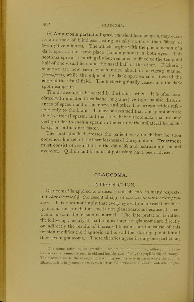 {b) Amaurosis partialis fugax, transient hemianopsia, may occur as an attack of blindness lasting usually no more than fifteen or twenty-five minutes. The attack begins with the phenomenon of a dark spot at the same place (homonymous) in both eyes. This scotoma spreads centrifugally but remains confined to the temporal half of one visual field and the nasal half of the other. Flickering shadows are now seen, which move about in a zigzag manner {teichopsid), while the edge of the dark spot expands toward the edge of the visual field. The flickering finally ceases and the dark spot disappears. ^ The disease must be seated in the brain cortex. It is often as.so- ciated with unilateral headache (migraine), vertigo, malaise, disturb- ances of speech and of memory, and other like irregularities refer- able only to the brain. It may be assumed that the symptoms are due to arterial spasm, and that the flicker scotomata, malaise, and vertigo refer to such a spasm in the cortex, the unilateral headache to spasm in the dura mater. The first attack distresses the patient very much, but he soon convinces himself of the harmlessness of the symptom. Treatment must consist of regulation of the daily life and restriction in mental exercise. Quinin and bromid of potassium have been advised. GLAUCOMA. I. INTRODUCTION. Glaucoma^ is applied to a disease still obscure in many respects, but characterised by the essential sign of increase in intraocular pres- sure. This does not imply that every eye with increased tension is glaucomatous, or that an eye is not glaucomatous because at a par- ticular instant the tension is normal. The interpretation is rather the following : nearly all pathological signs of glaucoma are directly or indirectly the results of increased tension, but the cause of this tension modifies the diagnosis and is still the starting point for all theories of glaucoma. These theories agree in only one particular, ^ The name refers to the greenish discoloration of the pupil; although the same appearance is commonly seen in old and healthy eyes, if only the pupil is dilated enough. The discoloration is, therefore, suggestive of glaucoma only in cases where the pupil is dilated, as it is in glaucomatous eyes, whereas old persons usually iiave contracted pupils.