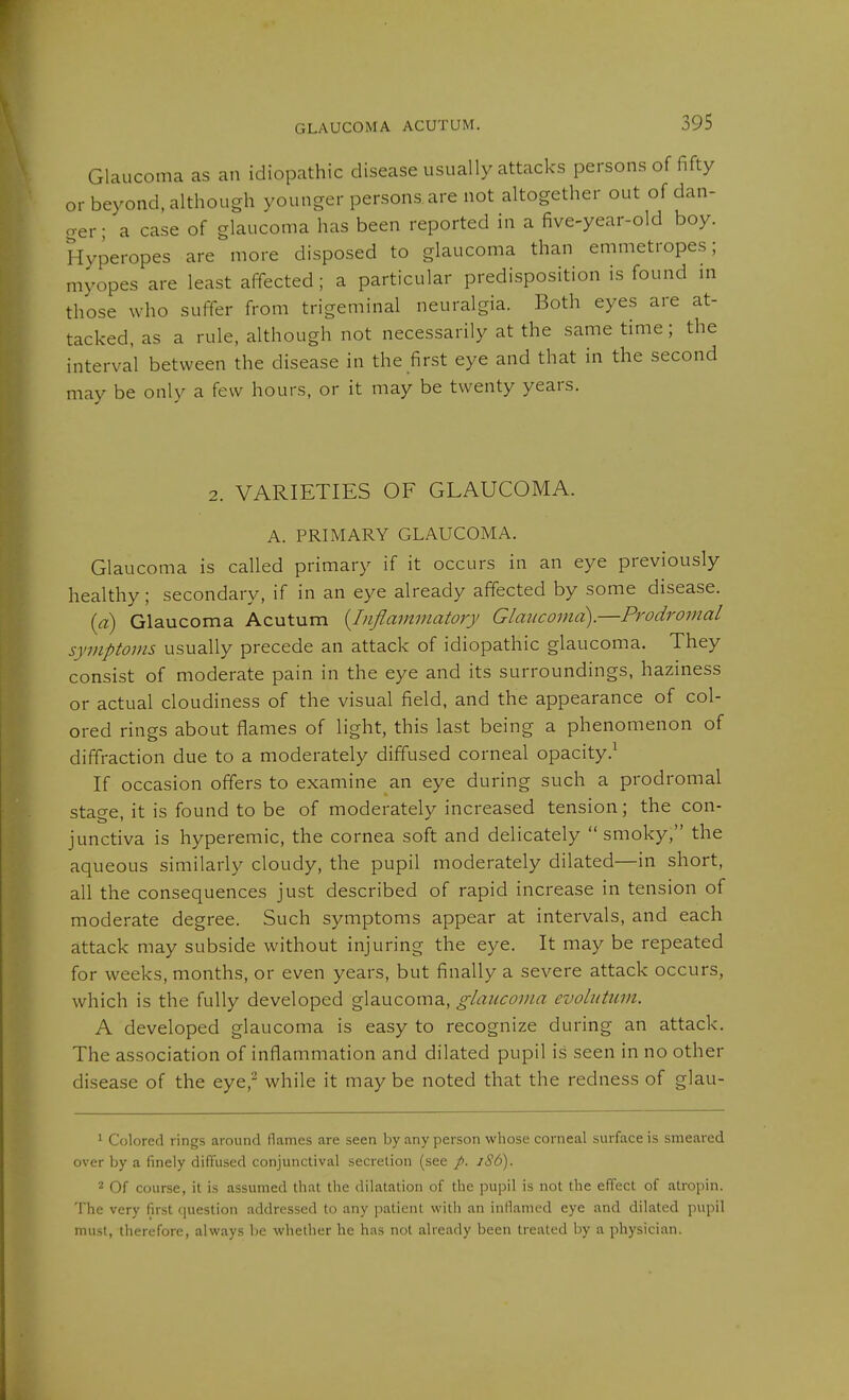 GLAUCOMA ACUTUM. Glaucoma as an idiopathic disease usually attacks persons of fifty or beyond, although younger persons, are not altogether out of dan- o-er • a case of glaucoma has been reported in a five-year-old boy. Hyperopes are more disposed to glaucoma than emmetropes; myopes are least affected; a particular predisposition is found m those who suffer from trigeminal neuralgia. Both eyes are at- tacked, as a rule, although not necessarily at the same time; the interval between the disease in the first eye and that in the second may be only a few hours, or it may be twenty years. 2. VARIETIES OF GLAUCOMA. A. PRIMARY GLAUCOMA. Glaucoma is called primary if it occurs in an eye previously healthy; secondary, if in an eye already affected by some disease. (a) Glaucoma Acutum {Inflammatory Glaucoma).—Prodromal symptoms usually precede an attack of idiopathic glaucoma. They consist of moderate pain in the eye and its surroundings, haziness or actual cloudiness of the visual field, and the appearance of col- ored rings about flames of light, this last being a phenomenon of diffraction due to a moderately diffused corneal opacity.^ If occasion offers to examine an eye during such a prodromal stage, it is found to be of moderately increased tension; the con- junctiva is hyperemic, the cornea soft and delicately smoky, the aqueous similarly cloudy, the pupil moderately dilated—in short, all the consequences just described of rapid increase in tension of moderate degree. Such symptoms appear at intervals, and each attack may subside without injuring the eye. It may be repeated for weeks, months, or even years, but finally a severe attack occurs, which is the fully developed glaucoma, glaucoma evolutum. A developed glaucoma is easy to recognize during an attack. The association of inflammation and dilated pupil is seen in no other disease of the eye,^ while it may be noted that the redness of glau- 1 Colored rings around Hames are seen by any person whose corneal surface is smeared over by a finely diffused conjunctival secretion (see /. iS6). 2 Of course, it is assumed that the dilatation of the pupil is not the effect of atropin. The very first question addressed to any patient with an inflamed eye and dilated pupil must, therefore, always be whether he has not already been treated by a physici.m.