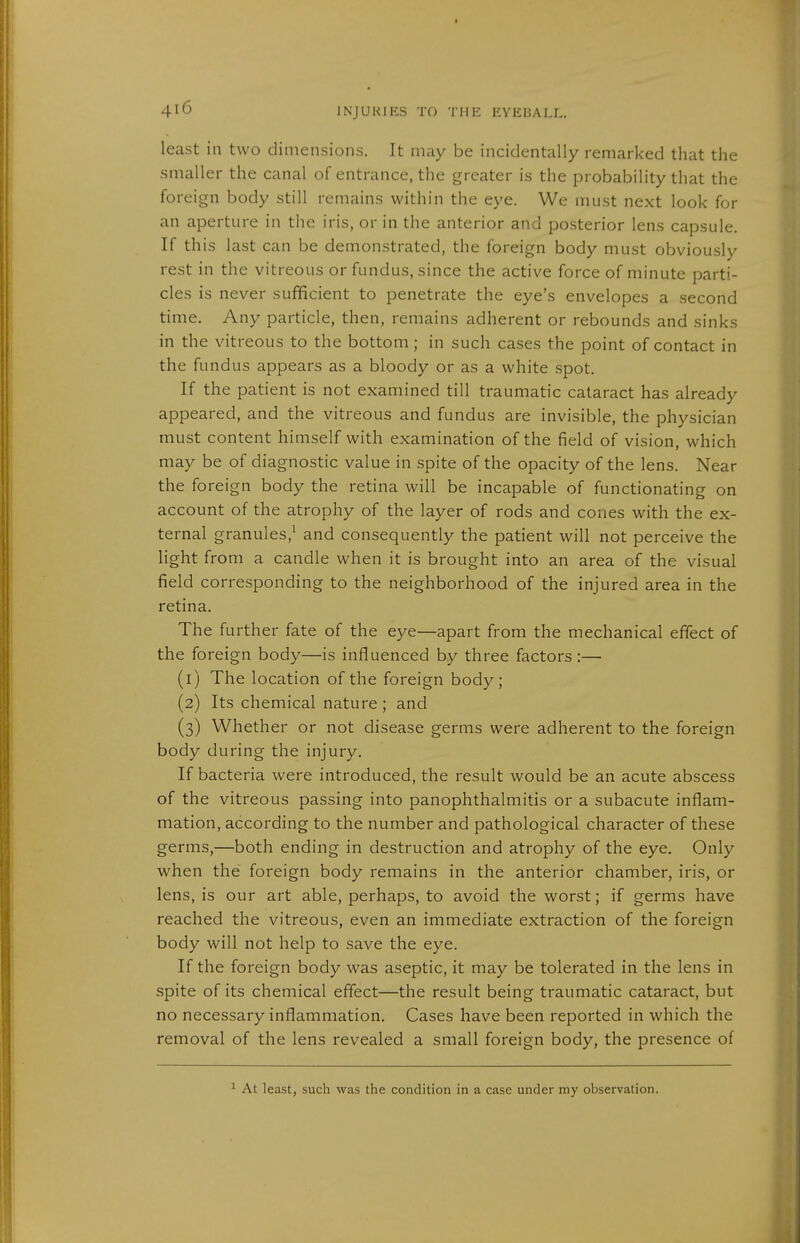 least in two dimensions. It may be incidentally remarked that the smaller the canal of entrance, the greater is the probability that the foreign body still remains within the eye. We must next look for an aperture in the iris, or in the anterior and posterior lens capsule. If this last can be demonstrated, the foreign body must obviously rest in the vitreous or fundus, since the active force of minute parti- cles is never sufficient to penetrate the eye's envelopes a second time. Any particle, then, remains adherent or rebounds and sinks in the vitreous to the bottom; in such cases the point of contact in the fundus appears as a bloody or as a white spot. If the patient is not examined till traumatic cataract has already appeared, and the vitreous and fundus are invisible, the physician must content himself with examination of the field of vision, which may be of diagnostic value in spite of the opacity of the lens. Near the foreign body the retina will be incapable of functionating on account of the atrophy of the layer of rods and cones with the ex- ternal granules,^ and consequently the patient will not perceive the Hght from a candle when it is brought into an area of the visual field corresponding to the neighborhood of the injured area in the retina. The further fate of the eye—apart from the mechanical effect of the foreign body—is influenced by three factors :— (1) The location of the foreign body; (2) Its chemical nature ; and (3) Whether or not disease germs were adherent to the foreign body during the injury. If bacteria were introduced, the result would be an acute abscess of the vitreous passing into panophthalmitis or a subacute inflam- mation, according to the number and pathological character of these germs,—both ending in destruction and atrophy of the eye. Only when the foreign body remains in the anterior chamber, iris, or lens, is our art able, perhaps, to avoid the worst; if germs have reached the vitreous, even an immediate extraction of the foreign body will not help to save the eye. If the foreign body was aseptic, it may be tolerated in the lens in spite of its chemical effect—the result being traumatic cataract, but no necessary inflammation. Cases have been reported in which the removal of the lens revealed a small foreign body, the presence of At least, such was the condition in a case under my observation.
