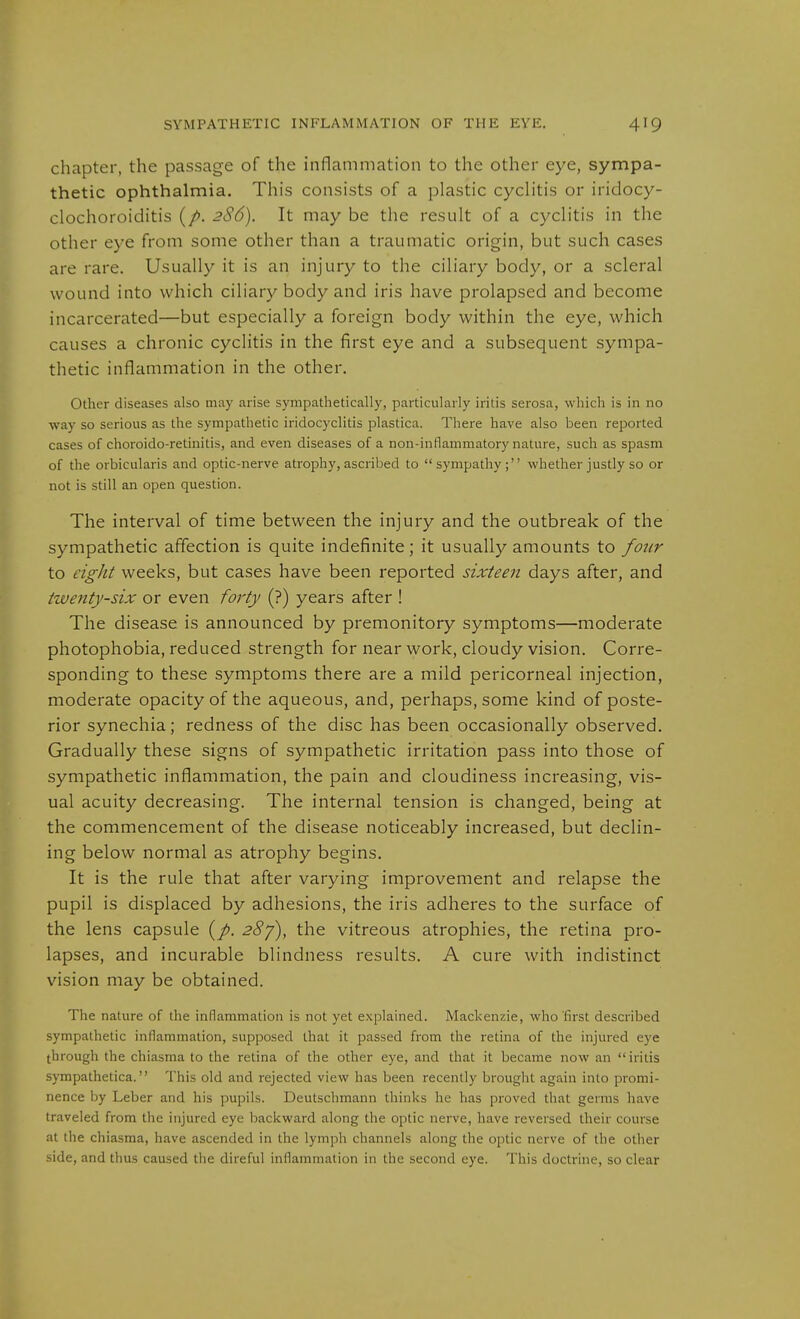 chapter, the passage of the inflammation to the other eye, sympa- thetic ophthalmia. This consists of a plastic cyclitis or iridocy- clochoroiditis (/>. 2S6). It may be the result of a cyclitis in the other eye from some other than a traumatic origin, but such cases are rare. Usually it is an injury to the ciliary body, or a scleral wound into which ciliary body and iris have prolapsed and become incarcerated—but especially a foreign body within the eye, which causes a chronic cyclitis in the first eye and a subsequent sympa- thetic inflammation in the other. Other diseases also may arise sympathetically, particularly iritis serosa, which is in no way so serious as the sympathetic iridocyclitis plastica. There have also been reported cases of choroido-retinitis, and even diseases of a non-inflammatory nature, such as spasm of the orbicularis and optic-nerve atrophy, ascribed to sympathy; whether justly so or not is still an open question. The interval of time between the injury and the outbreak of the sympathetic affection is quite indefinite; it usually amounts to four to eight weeks, but cases have been reported sixteen days after, and twenty-six or even foi'ty (?) years after ! The disease is announced by premonitory symptoms—moderate photophobia, reduced strength for near work, cloudy vision. Corre- sponding to these symptoms there are a mild pericorneal injection, moderate opacity of the aqueous, and, perhaps, some kind of poste- rior synechia; redness of the disc has been occasionally observed. Gradually these signs of sympathetic irritation pass into those of sympathetic inflammation, the pain and cloudiness increasing, vis- ual acuity decreasing. The internal tension is changed, being at the commencement of the disease noticeably increased, but declin- ing below normal as atrophy begins. It is the rule that after varying improvement and relapse the pupil is displaced by adhesions, the iris adheres to the surface of the lens capsule {p. 28f), the vitreous atrophies, the retina pro- lapses, and incurable blindness results. A cure with indistinct vision may be obtained. The nature of the inflammation is not yet explained. Mackenzie, who first described sympathetic inflammation, supposed that it passed from the retina of the injured eye through the chiasma to the retina of the other eye, and that it became now an  iritis sympathetica. This old and rejected view has been recently brought again into promi- nence by Leber and his pupils. Deutschmann thinks he has proved that germs have traveled from the injured eye backward along the optic nerve, liave reversed their course at the chiasma, have ascended in the lymph channels along the optic nerve of the other side, and thus caused the direful inflammation in the second eye. This doctrine, so clear