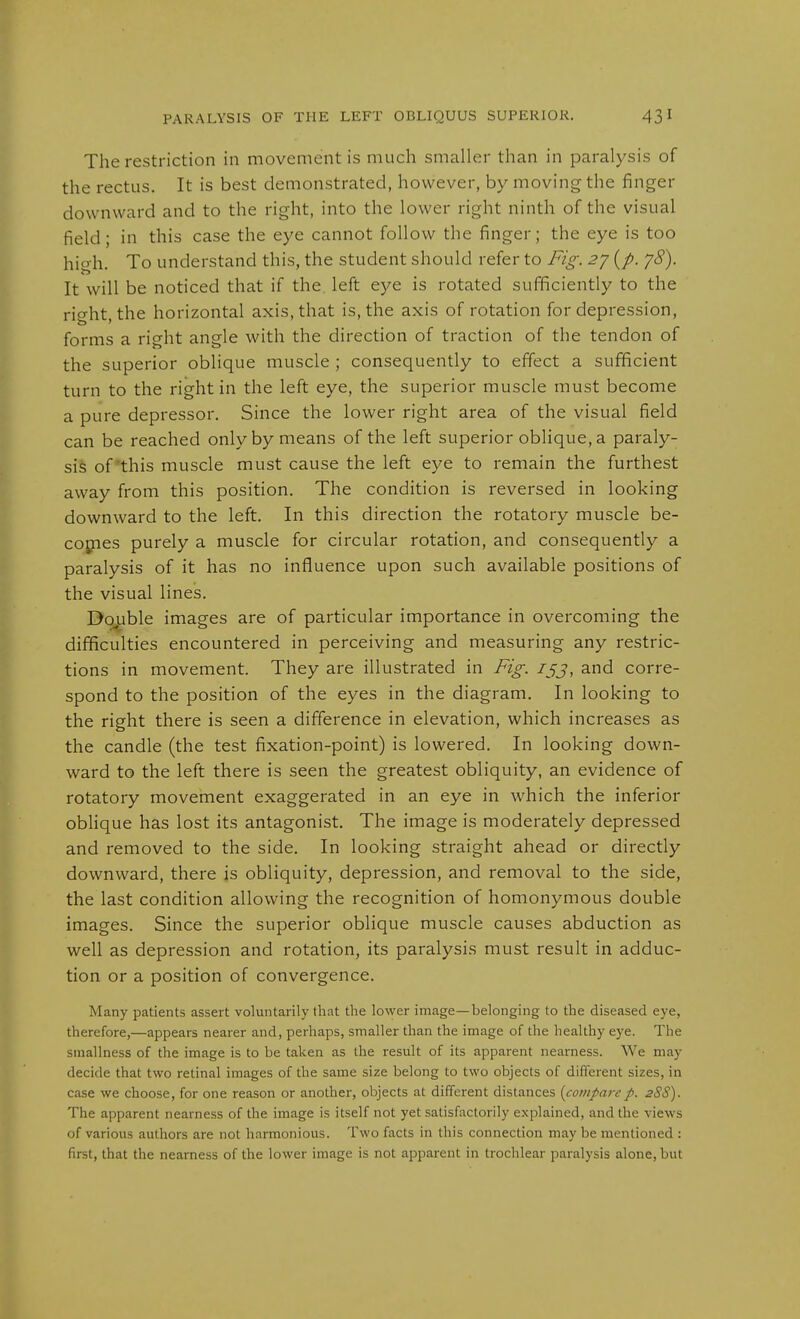 The restriction in movement is much smaller than in paralysis of the rectus. It is best demonstrated, however, by moving the finger downward and to the right, into the lower right ninth of the visual field; in this case the eye cannot follow the finger; the eye is too hio h. To understand this, the student should refer to Fig. 2^ {p. yS). It will be noticed that if the. left eye is rotated sufficiently to the rio-ht the horizontal axis, that is, the axis of rotation for depression, forms a right angle with the direction of traction of the tendon of the superior oblique muscle ; consequently to effect a sufficient turn to the right in the left eye, the superior muscle must become a pure depressor. Since the lower right area of the visual field can be reached only by means of the left superior oblique, a paraly- sis of'this muscle must cause the left eye to remain the furthest away from this position. The condition is reversed in looking downward to the left. In this direction the rotatory muscle be- cojpes purely a muscle for circular rotation, and consequently a paralysis of it has no influence upon such available positions of the visual lines. Double images are of particular importance in overcoming the difficulties encountered in perceiving and measuring any restric- tions in movement. They are illustrated in Fig. jjj, and corre- spond to the position of the eyes in the diagram. In looking to the right there is seen a difference in elevation, which increases as the candle (the test fixation-point) is lowered. In looking down- ward to the left there is seen the greatest obliquity, an evidence of rotatory movement exaggerated in an eye in which the inferior obHque has lost its antagonist. The image is moderately depressed and removed to the side. In looking straight ahead or directly downward, there is obliquity, depression, and removal to the side, the last condition allowing the recognition of homonymous double images. Since the superior oblique muscle causes abduction as well as depression and rotation, its paralysis must result in adduc- tion or a position of convergence. Many patients assert voluntarily that the lower image—belonging to the diseased eye, therefore,—appears nearer and, perhaps, smaller than the image of the healthy eye. The smallness of the image is to be taken as the result of its apparent nearness. We may decide that two retinal images of the same size belong to two objects of different sizes, in case we choose, for one reason or another, objects at different distances {comparep. 28S). The apparent nearness of the image is itself not yet satisfactorily explained, and the views of various authors are not harmonious. Two facts in this connection may be mentioned : first, that the nearness of the lower image is not apparent in trochlear paralysis alone, but